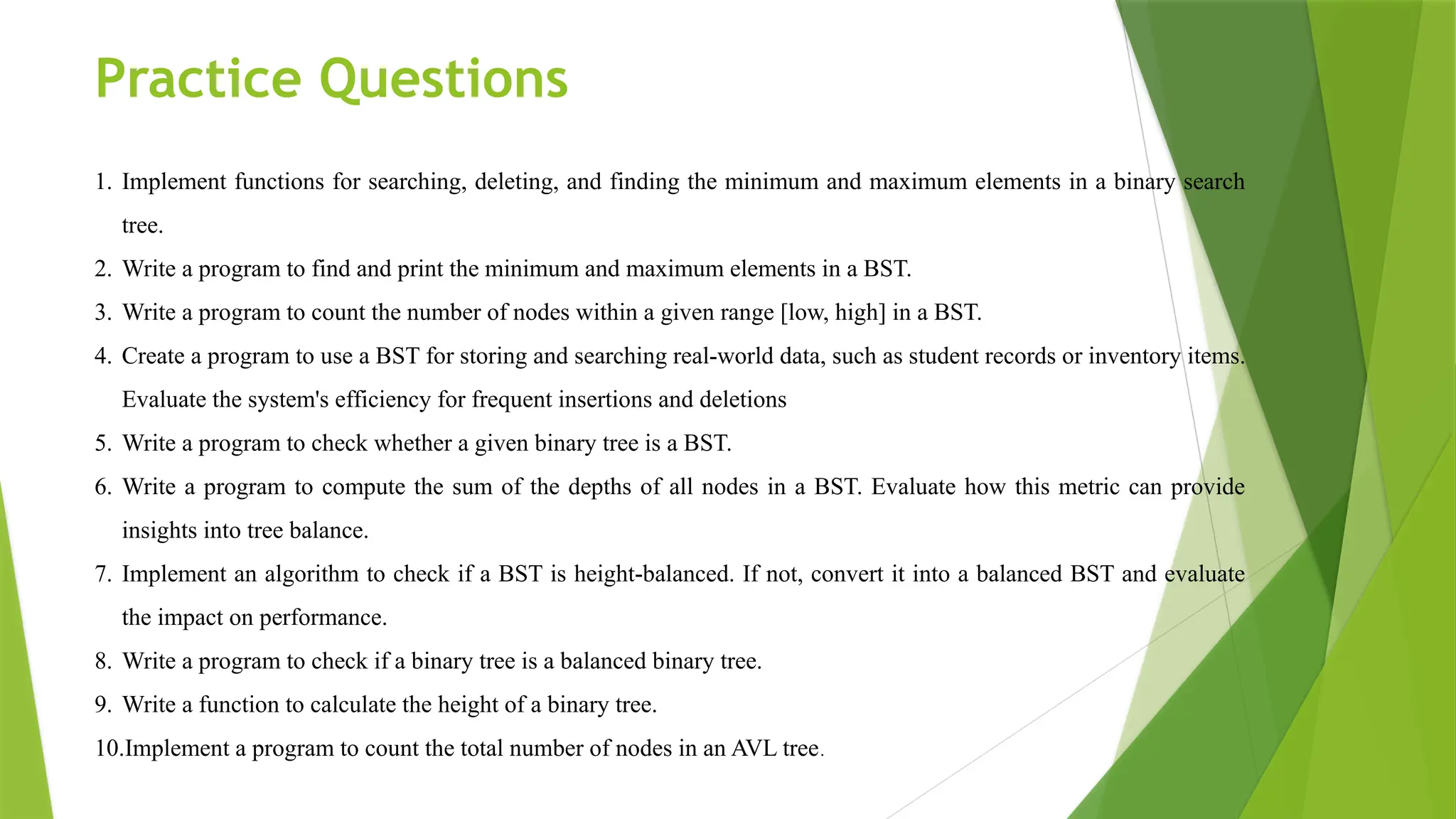 Practice Questions
1. Implement functions for searching, deleting, and finding the minimum and maximum elements in a binary search
tree.
2. Write a program to find and print the minimum and maximum elements in a BST.
3. Write a program to count the number of nodes within a given range [low, high] in a BST.
4. Create a program to use a BST for storing and searching real-world data, such as student records or inventory items.
Evaluate the system's efficiency for frequent insertions and deletions
5. Write a program to check whether a given binary tree is a BST.
6. Write a program to compute the sum of the depths of all nodes in a BST. Evaluate how this metric can provide
insights into tree balance.
7. Implement an algorithm to check if a BST is height-balanced. If not, convert it into a balanced BST and evaluate
the impact on performance.
8. Write a program to check if a binary tree is a balanced binary tree.
9. Write a function to calculate the height of a binary tree.
10.Implement a program to count the total number of nodes in an AVL tree.
 