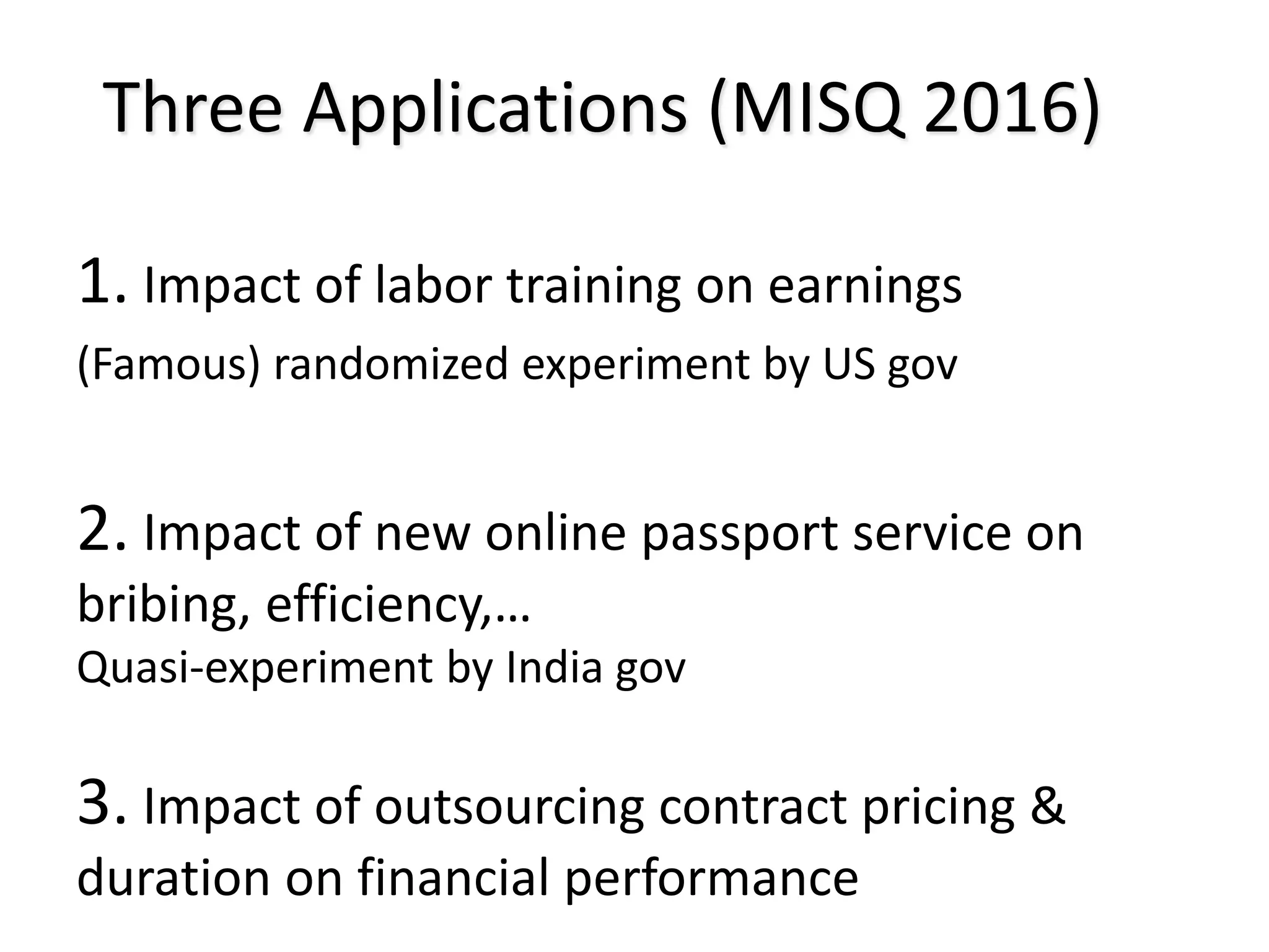 Three Applications (MISQ 2016)
1. Impact of labor training on earnings
(Famous) randomized experiment by US gov
2. Impact of new online passport service on
bribing, efficiency,…
Quasi-experiment by India gov
3. Impact of outsourcing contract pricing &
duration on financial performance
 