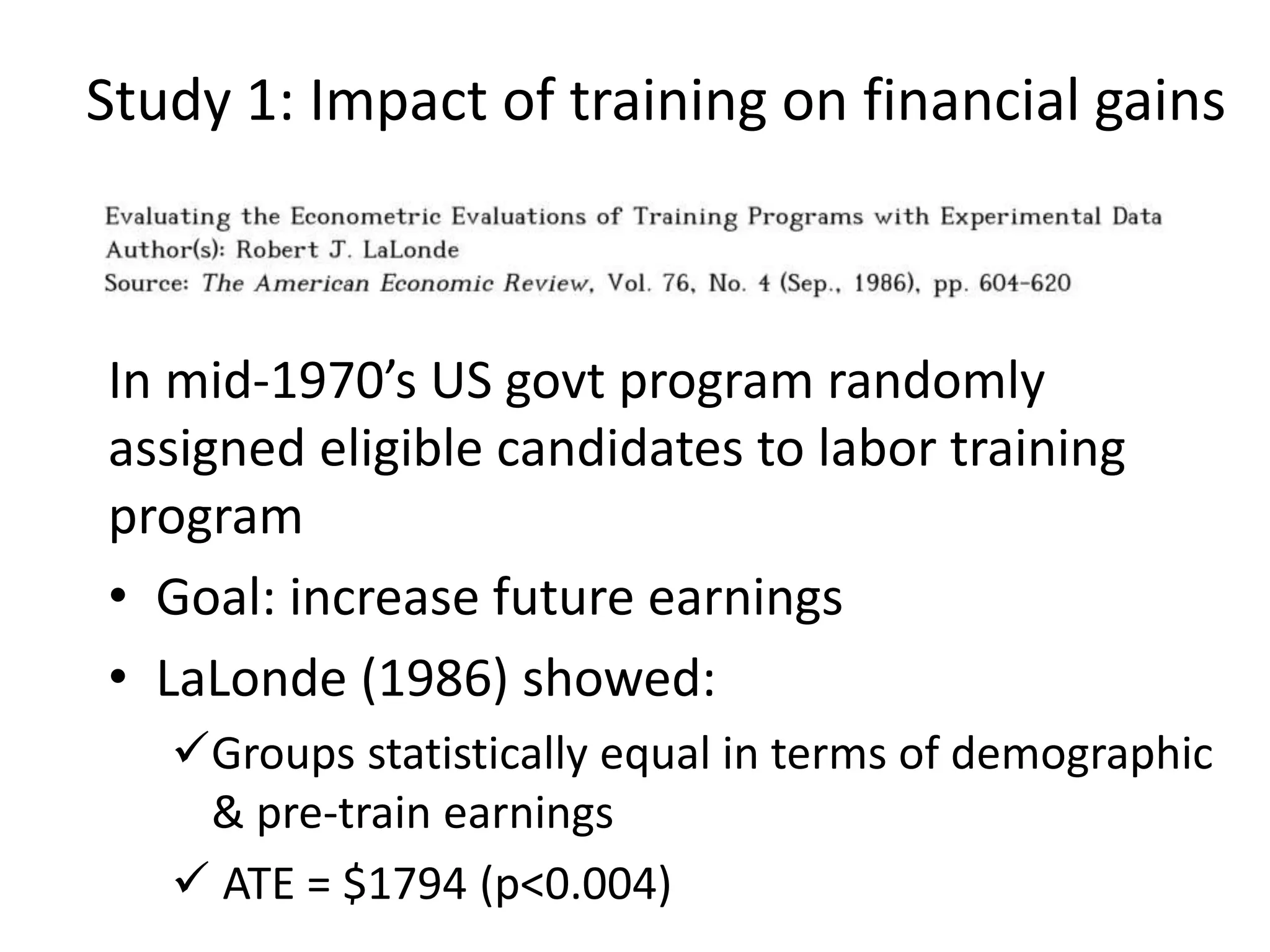 Study 1: Impact of training on financial gains
In mid-1970’s US govt program randomly
assigned eligible candidates to labor training
program
• Goal: increase future earnings
• LaLonde (1986) showed:
Groups statistically equal in terms of demographic
& pre-train earnings
 ATE = $1794 (p<0.004)
 