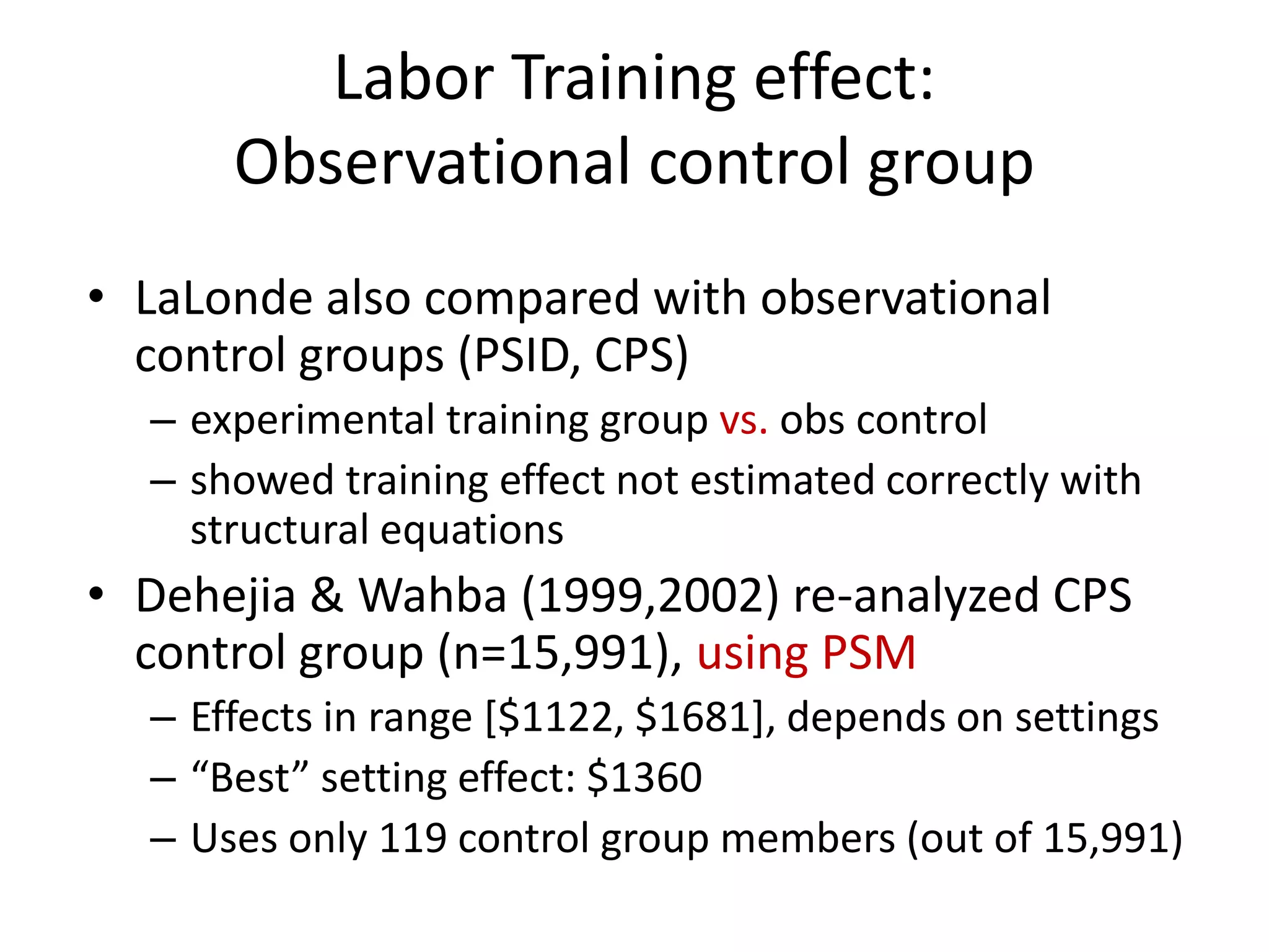 Labor Training effect:
Observational control group
• LaLonde also compared with observational
control groups (PSID, CPS)
– experimental training group vs. obs control
– showed training effect not estimated correctly with
structural equations
• Dehejia & Wahba (1999,2002) re-analyzed CPS
control group (n=15,991), using PSM
– Effects in range [$1122, $1681], depends on settings
– “Best” setting effect: $1360
– Uses only 119 control group members (out of 15,991)
 