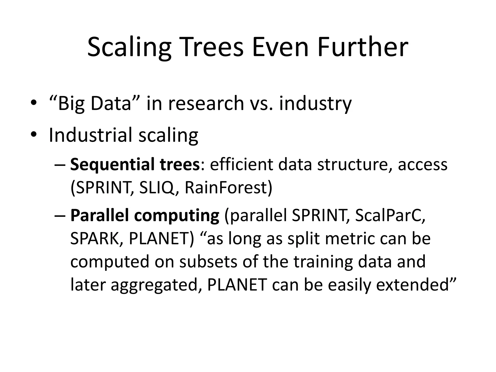 Scaling Trees Even Further
• “Big Data” in research vs. industry
• Industrial scaling
– Sequential trees: efficient data structure, access
(SPRINT, SLIQ, RainForest)
– Parallel computing (parallel SPRINT, ScalParC,
SPARK, PLANET) “as long as split metric can be
computed on subsets of the training data and
later aggregated, PLANET can be easily extended”
 