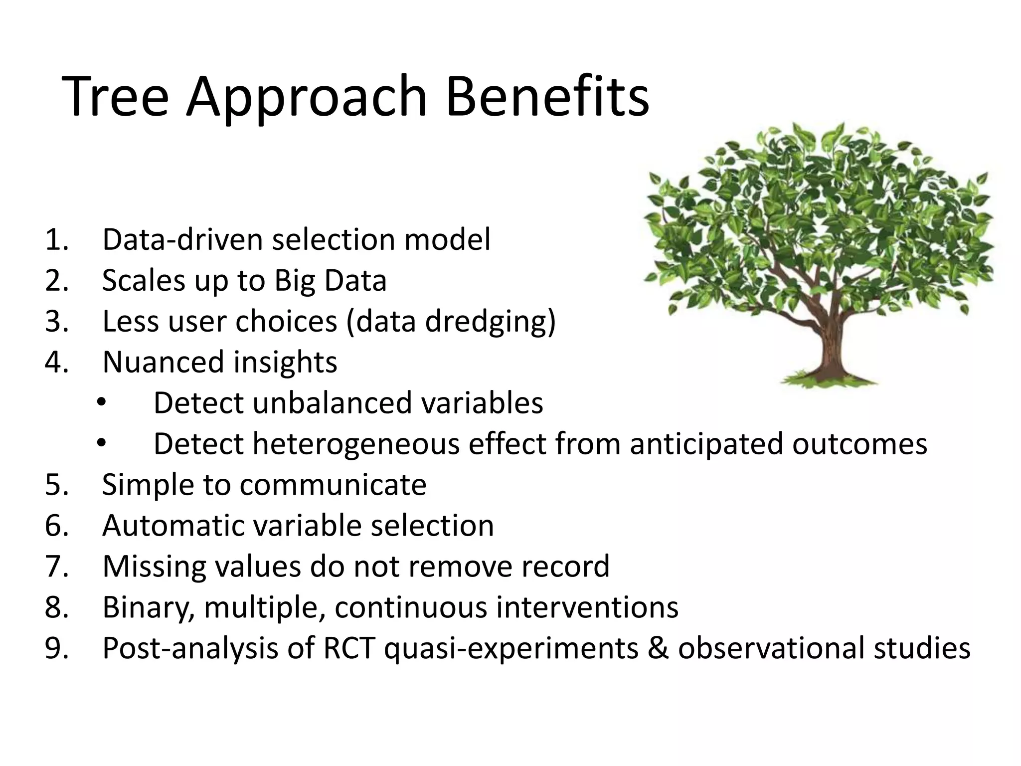 Tree Approach Benefits
1. Data-driven selection model
2. Scales up to Big Data
3. Less user choices (data dredging)
4. Nuanced insights
• Detect unbalanced variables
• Detect heterogeneous effect from anticipated outcomes
5. Simple to communicate
6. Automatic variable selection
7. Missing values do not remove record
8. Binary, multiple, continuous interventions
9. Post-analysis of RCT quasi-experiments & observational studies
 