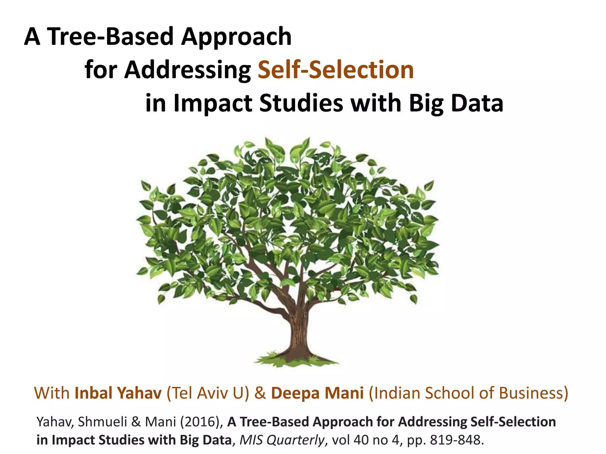 A Tree-Based Approach
for Addressing Self-Selection
in Impact Studies with Big Data
Yahav, Shmueli & Mani (2016), A Tree-Based Approach for Addressing Self-Selection
in Impact Studies with Big Data, MIS Quarterly, vol 40 no 4, pp. 819-848.
With Inbal Yahav (Tel Aviv U) & Deepa Mani (Indian School of Business)
 