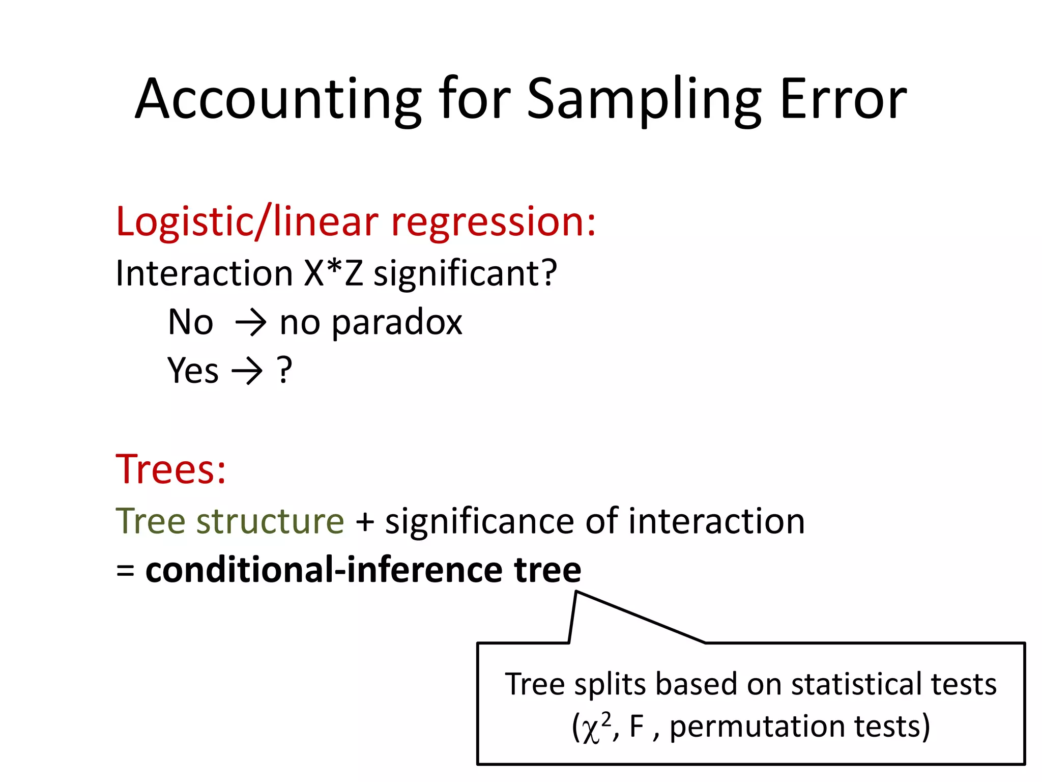 Accounting for Sampling Error
Logistic/linear regression:
Interaction X*Z significant?
No → no paradox
Yes → ?
Trees:
Tree structure + significance of interaction
= conditional-inference tree
Tree splits based on statistical tests
(c2, F , permutation tests)
 