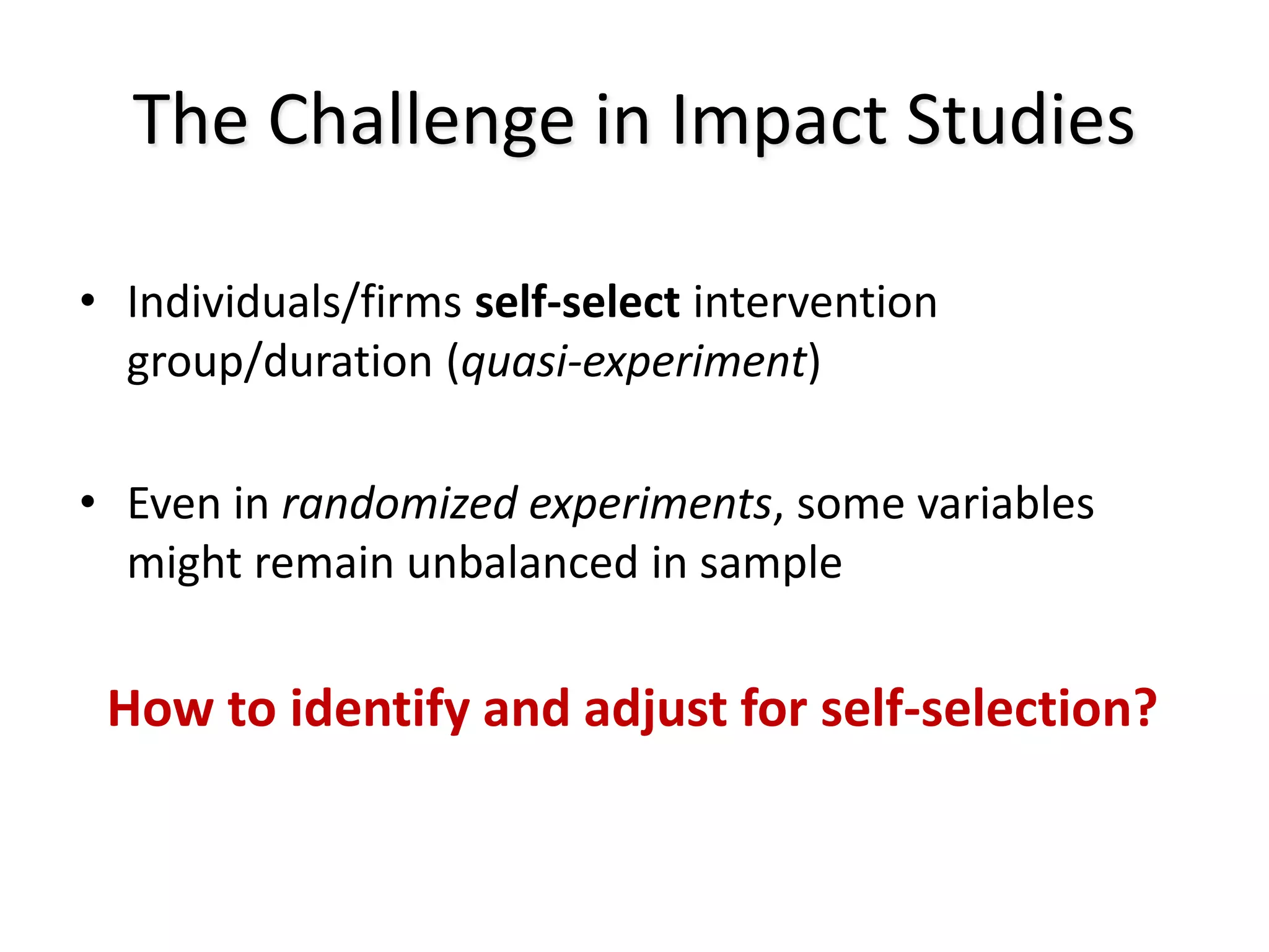 The Challenge in Impact Studies
• Individuals/firms self-select intervention
group/duration (quasi-experiment)
• Even in randomized experiments, some variables
might remain unbalanced in sample
How to identify and adjust for self-selection?
 