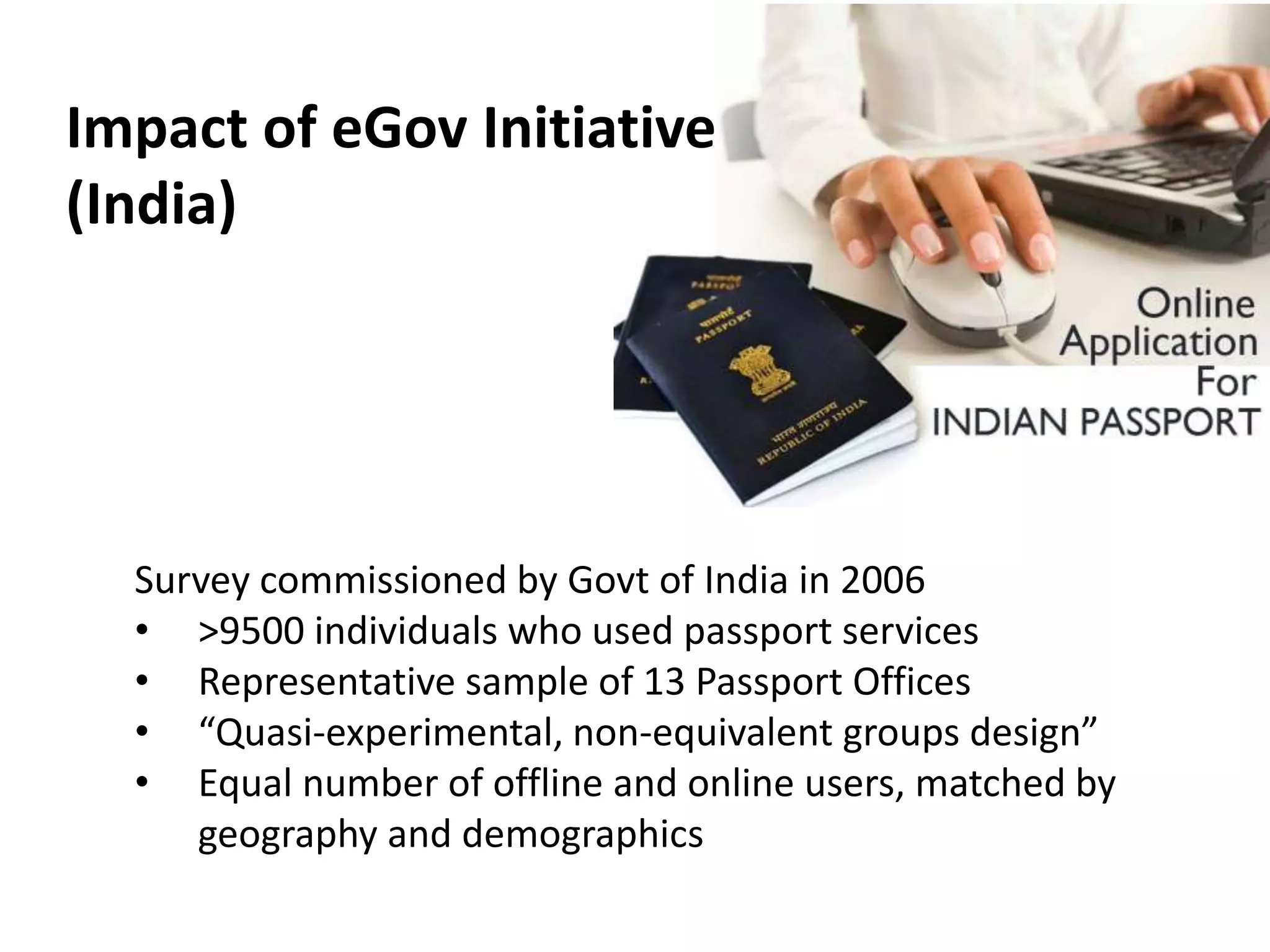Impact of eGov Initiative
(India)
Survey commissioned by Govt of India in 2006
• >9500 individuals who used passport services
• Representative sample of 13 Passport Offices
• “Quasi-experimental, non-equivalent groups design”
• Equal number of offline and online users, matched by
geography and demographics
 