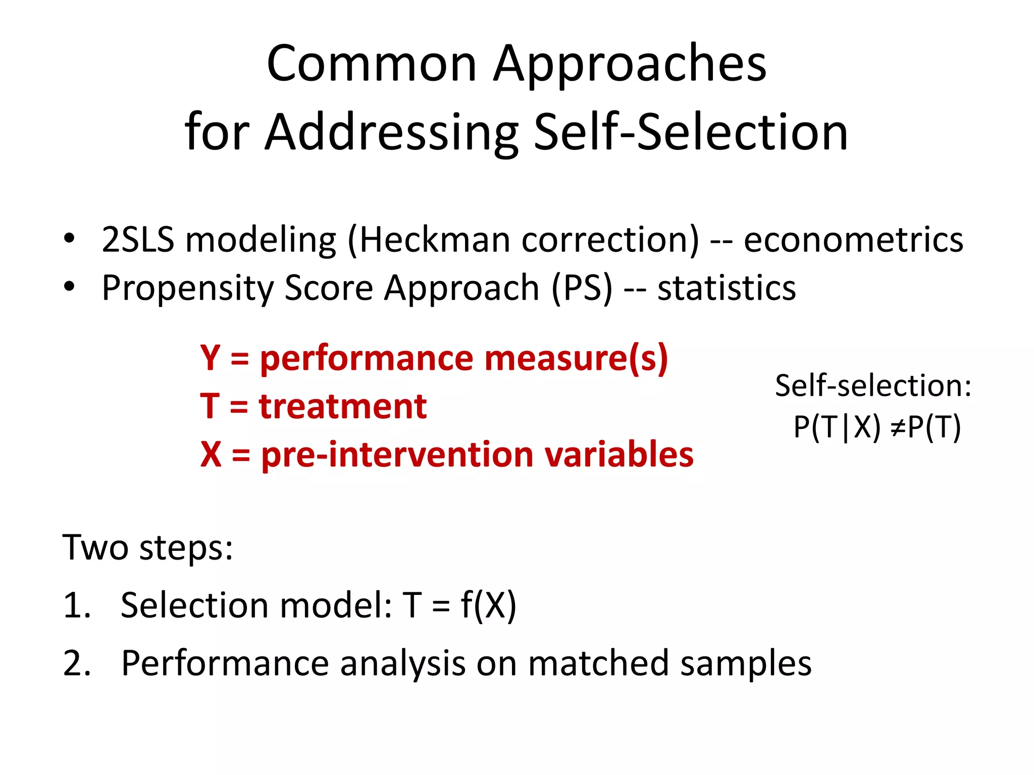 Common Approaches
for Addressing Self-Selection
Two steps:
1. Selection model: T = f(X)
2. Performance analysis on matched samples
Y = performance measure(s)
T = treatment
X = pre-intervention variables
Self-selection:
P(T|X) ≠P(T)
• 2SLS modeling (Heckman correction) -- econometrics
• Propensity Score Approach (PS) -- statistics
 