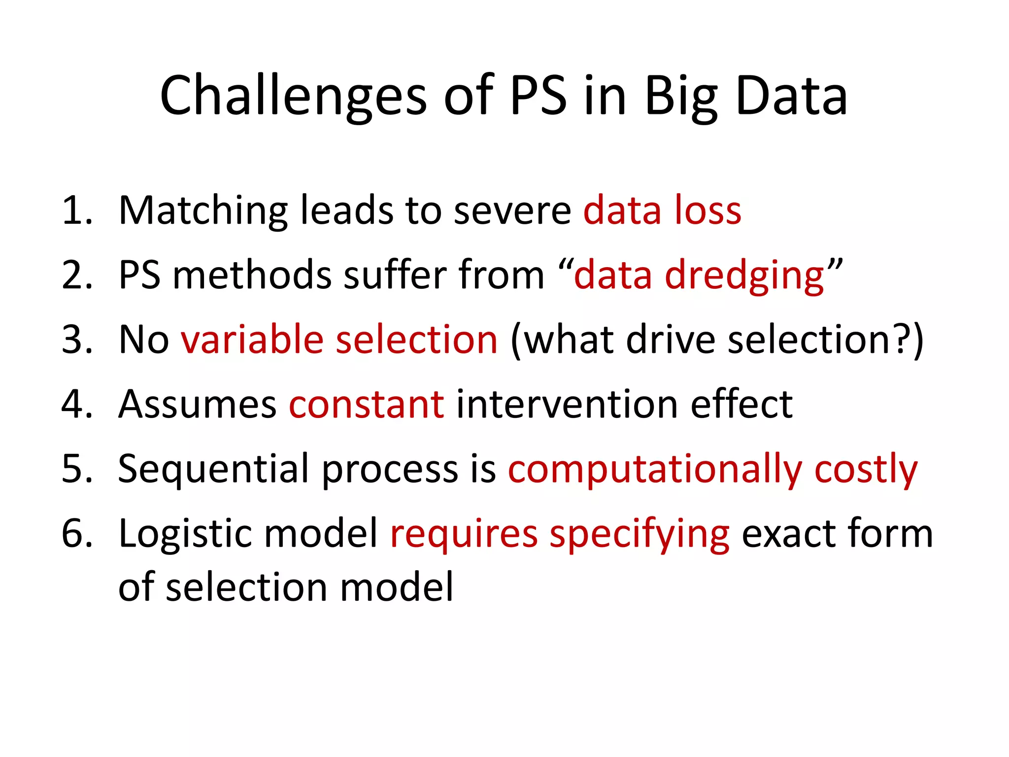 Challenges of PS in Big Data
1. Matching leads to severe data loss
2. PS methods suffer from “data dredging”
3. No variable selection (what drive selection?)
4. Assumes constant intervention effect
5. Sequential process is computationally costly
6. Logistic model requires specifying exact form
of selection model
 