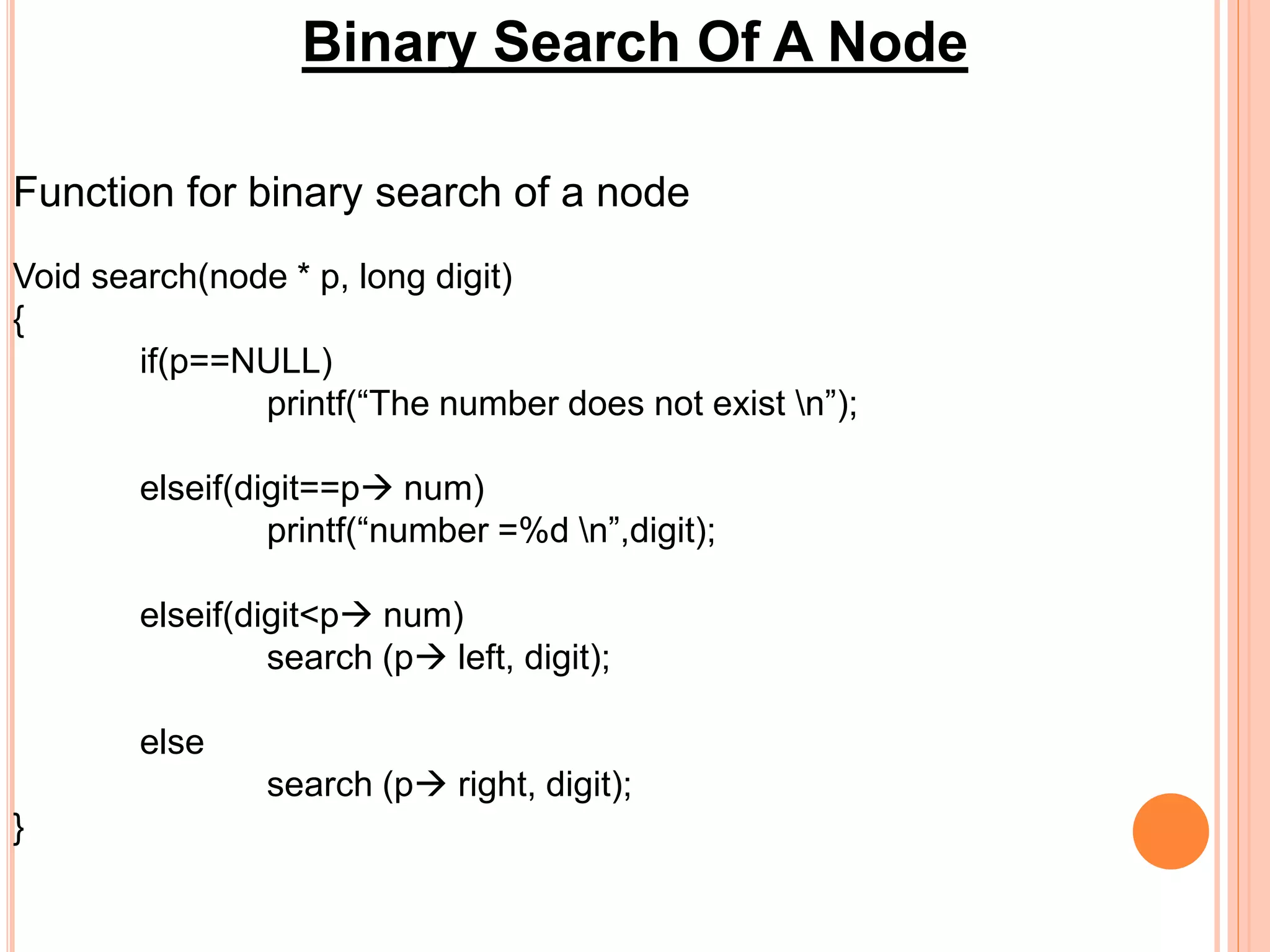 Binary Search Of A Node
Function for binary search of a node
Void search(node * p, long digit)
{
if(p==NULL)
printf(“The number does not exist n”);
elseif(digit==p num)
printf(“number =%d n”,digit);
elseif(digit<p num)
search (p left, digit);
else
search (p right, digit);
}
 