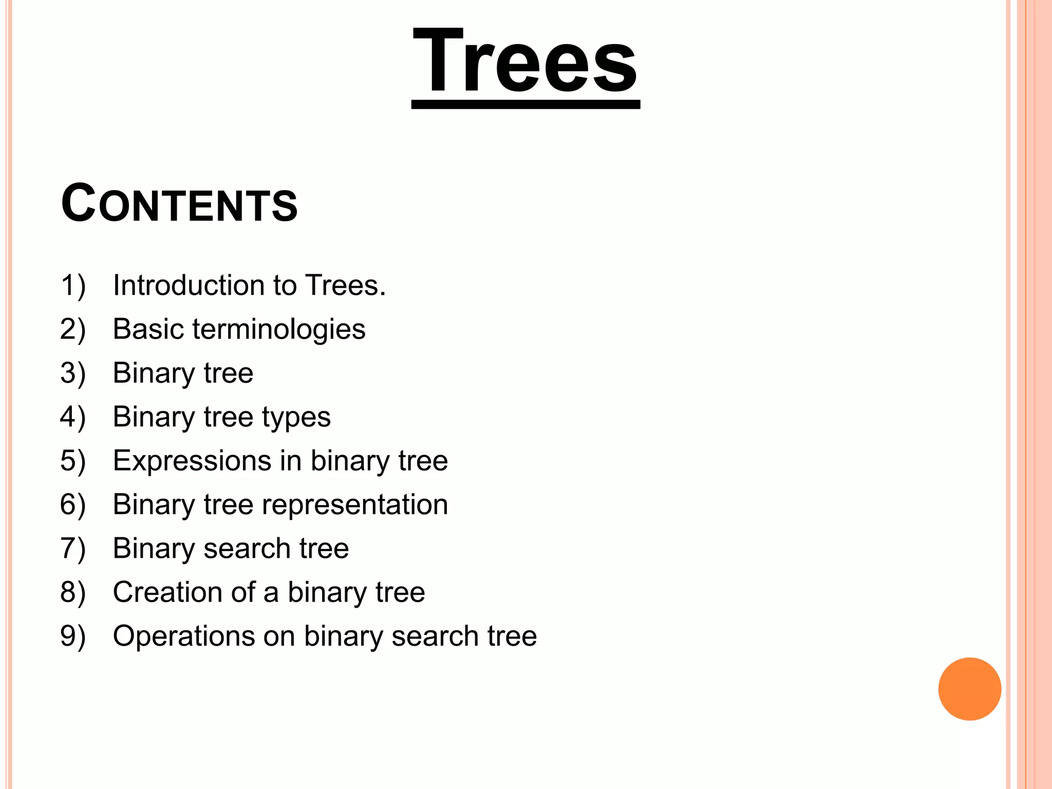 CONTENTS
1) Introduction to Trees.
2) Basic terminologies
3) Binary tree
4) Binary tree types
5) Expressions in binary tree
6) Binary tree representation
7) Binary search tree
8) Creation of a binary tree
9) Operations on binary search tree
Trees
 
