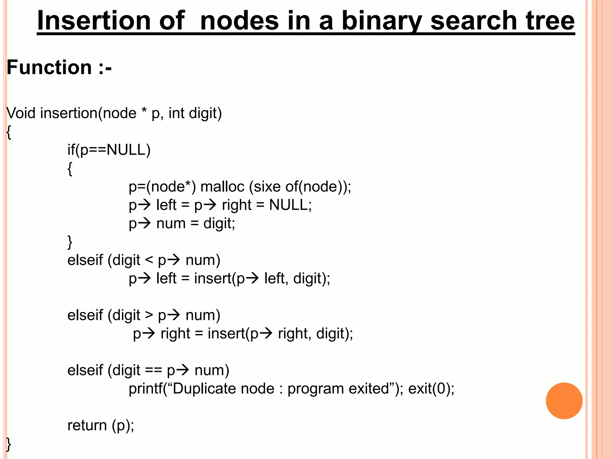 Insertion of nodes in a binary search tree
Function :-
Void insertion(node * p, int digit)
{
if(p==NULL)
{
p=(node*) malloc (sixe of(node));
p left = p right = NULL;
p num = digit;
}
elseif (digit < p num)
p left = insert(p left, digit);
elseif (digit > p num)
p right = insert(p right, digit);
elseif (digit == p num)
printf(“Duplicate node : program exited”); exit(0);
return (p);
}
 