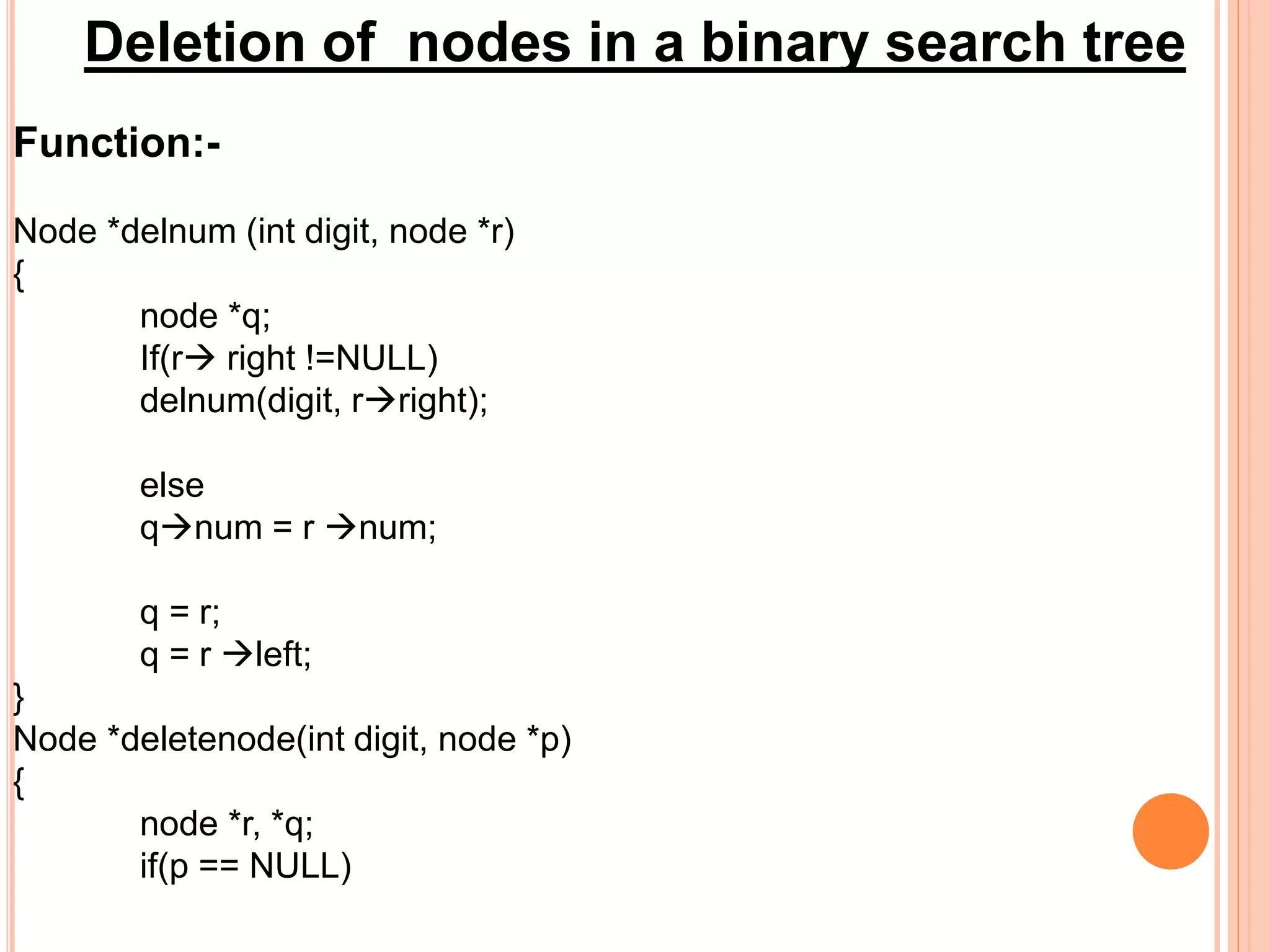 Deletion of nodes in a binary search tree
Function:-
Node *delnum (int digit, node *r)
{
node *q;
If(r right !=NULL)
delnum(digit, rright);
else
qnum = r num;
q = r;
q = r left;
}
Node *deletenode(int digit, node *p)
{
node *r, *q;
if(p == NULL)
 