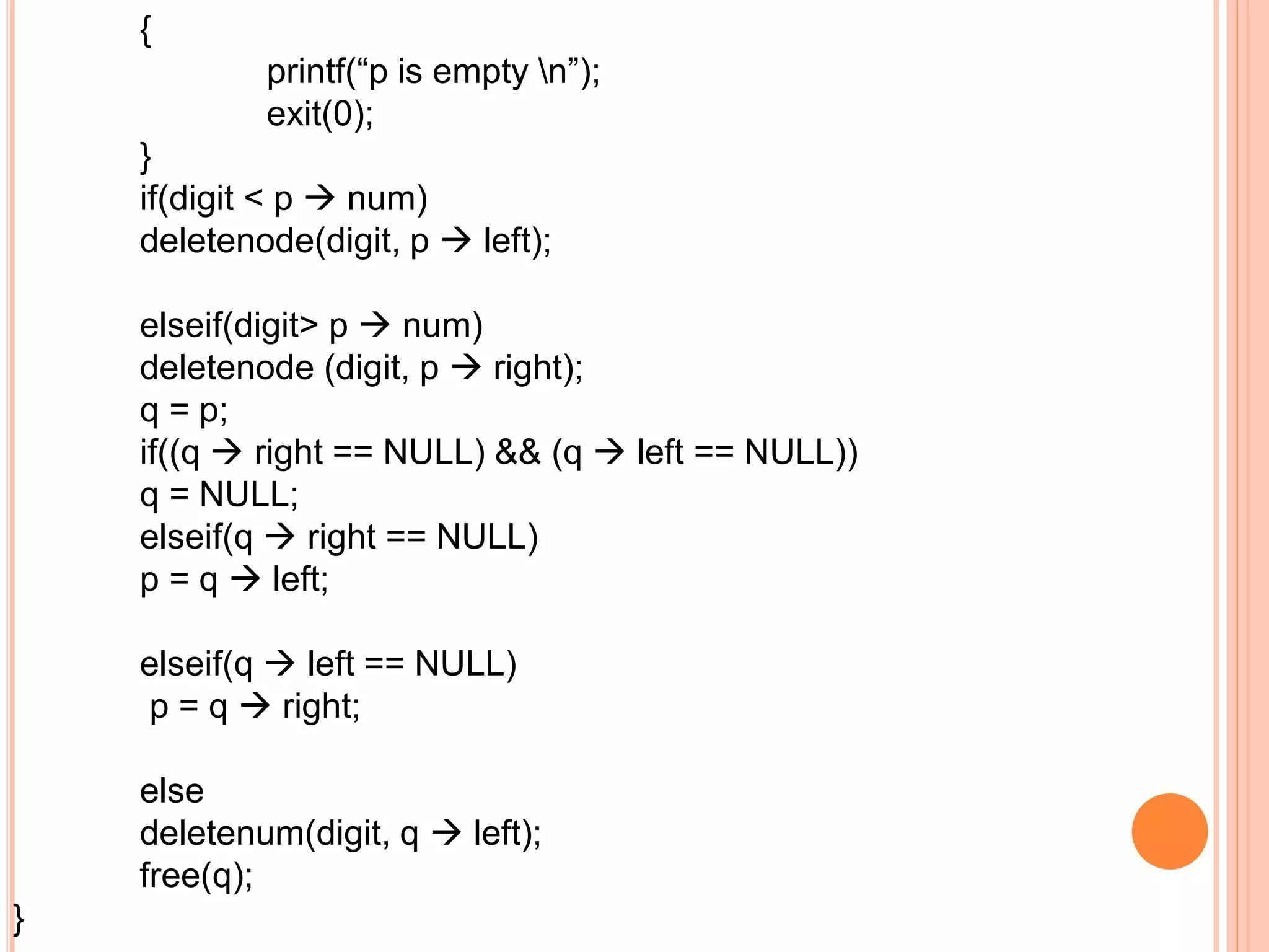 {
printf(“p is empty n”);
exit(0);
}
if(digit < p  num)
deletenode(digit, p  left);
elseif(digit> p  num)
deletenode (digit, p  right);
q = p;
if((q  right == NULL) && (q  left == NULL))
q = NULL;
elseif(q  right == NULL)
p = q  left;
elseif(q  left == NULL)
p = q  right;
else
deletenum(digit, q  left);
free(q);
}
 