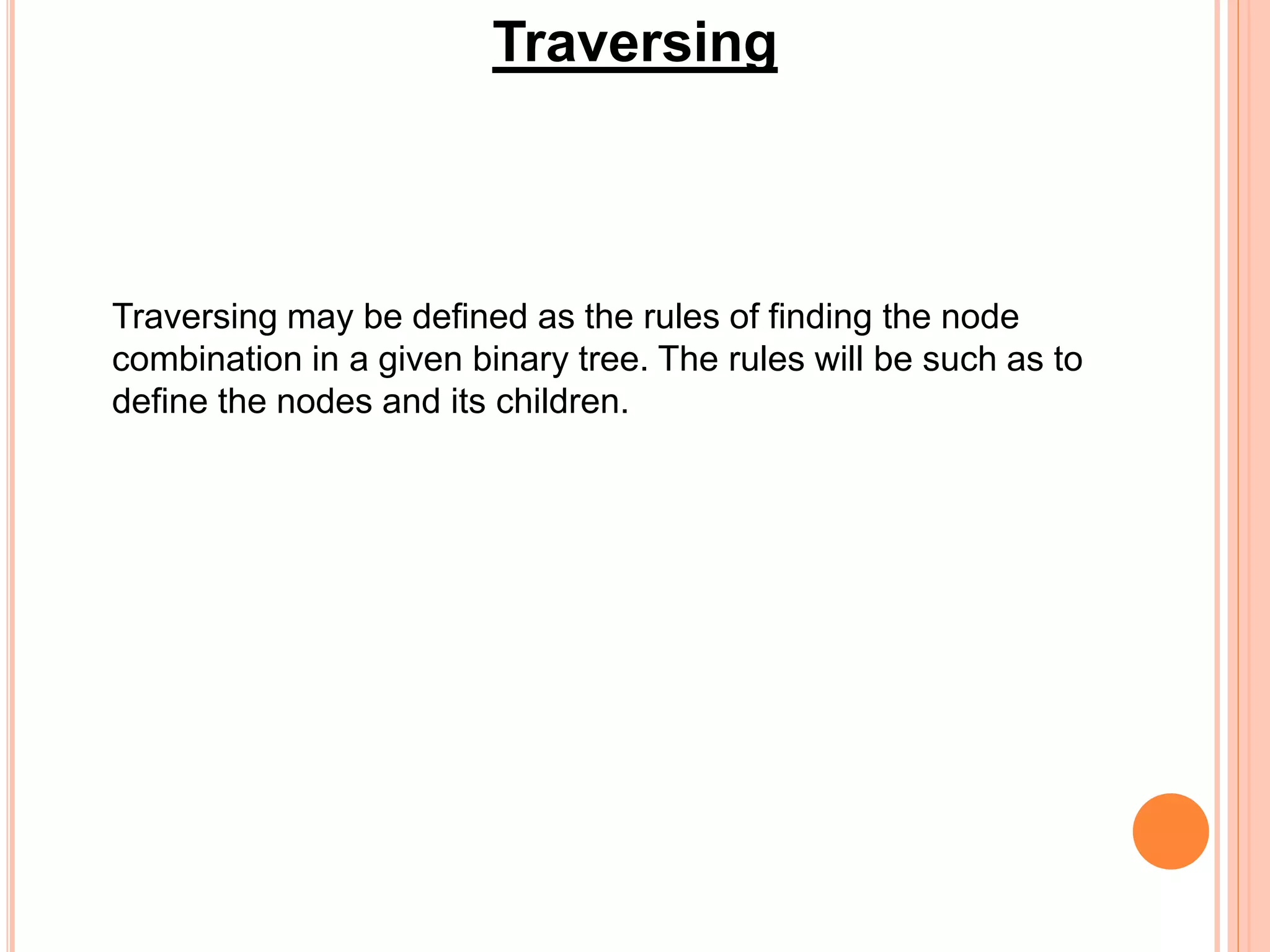 Traversing
Traversing may be defined as the rules of finding the node
combination in a given binary tree. The rules will be such as to
define the nodes and its children.
 