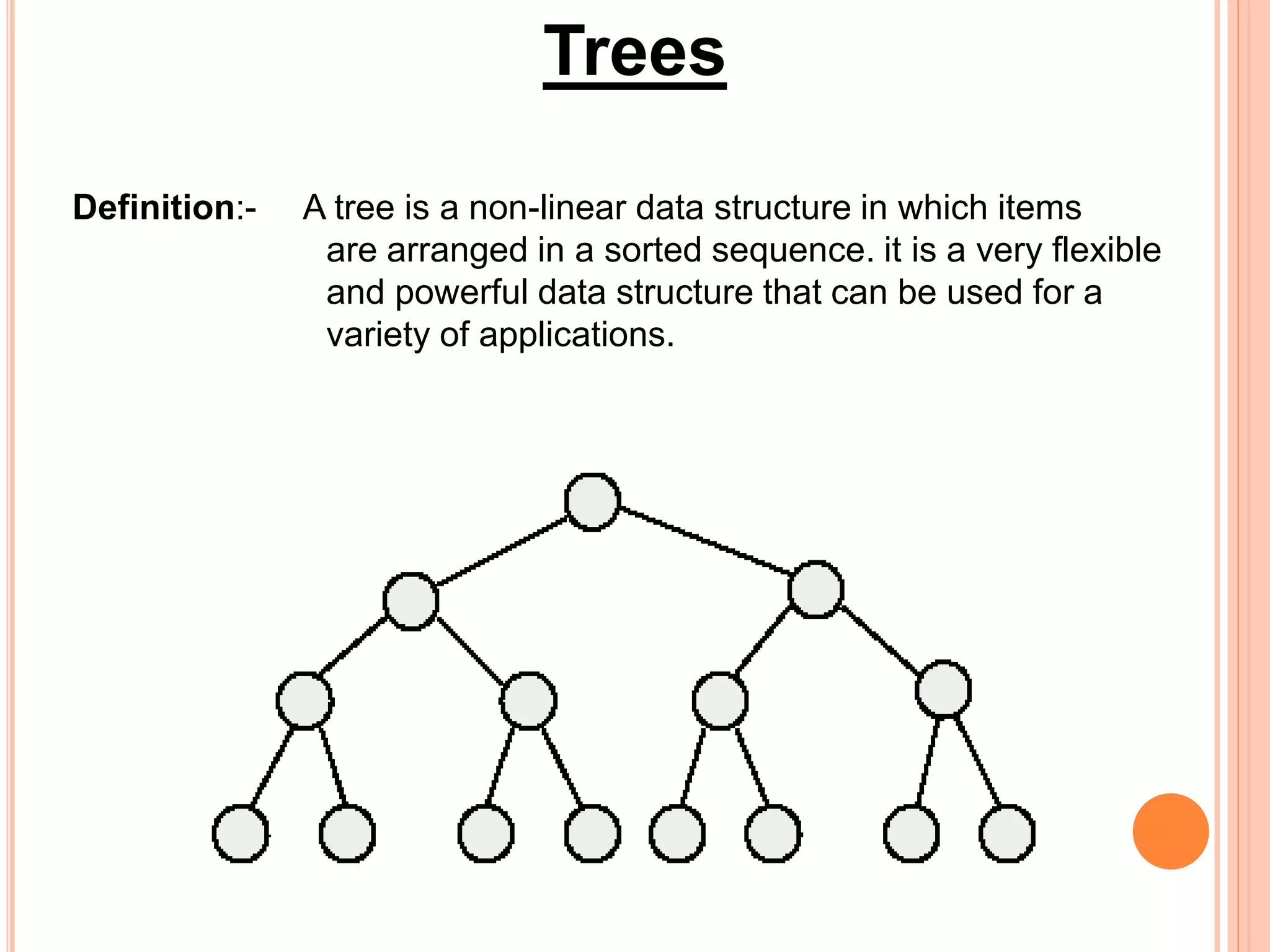 Trees
Definition:- A tree is a non-linear data structure in which items
are arranged in a sorted sequence. it is a very flexible
and powerful data structure that can be used for a
variety of applications.
 