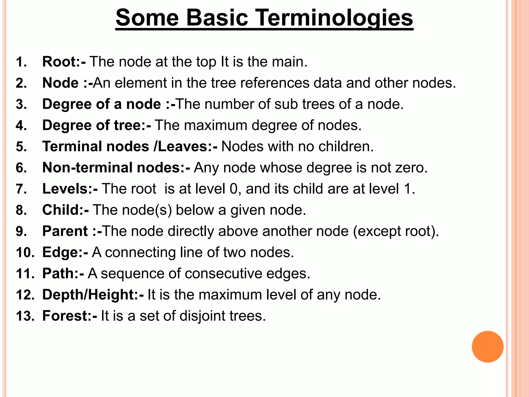 1. Root:- The node at the top It is the main.
2. Node :-An element in the tree references data and other nodes.
3. Degree of a node :-The number of sub trees of a node.
4. Degree of tree:- The maximum degree of nodes.
5. Terminal nodes /Leaves:- Nodes with no children.
6. Non-terminal nodes:- Any node whose degree is not zero.
7. Levels:- The root is at level 0, and its child are at level 1.
8. Child:- The node(s) below a given node.
9. Parent :-The node directly above another node (except root).
10. Edge:- A connecting line of two nodes.
11. Path:- A sequence of consecutive edges.
12. Depth/Height:- It is the maximum level of any node.
13. Forest:- It is a set of disjoint trees.
Some Basic Terminologies
 