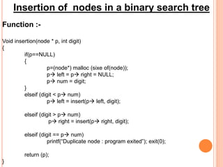 Insertion of nodes in a binary search tree
Function :-
Void insertion(node * p, int digit)
{
if(p==NULL)
{
p=(node*) malloc (sixe of(node));
p left = p right = NULL;
p num = digit;
}
elseif (digit < p num)
p left = insert(p left, digit);
elseif (digit > p num)
p right = insert(p right, digit);
elseif (digit == p num)
printf(“Duplicate node : program exited”); exit(0);
return (p);
}
 