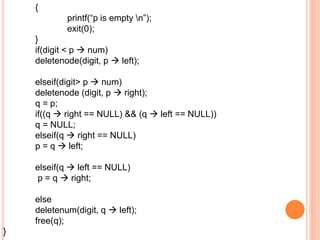 {
printf(“p is empty n”);
exit(0);
}
if(digit < p  num)
deletenode(digit, p  left);
elseif(digit> p  num)
deletenode (digit, p  right);
q = p;
if((q  right == NULL) && (q  left == NULL))
q = NULL;
elseif(q  right == NULL)
p = q  left;
elseif(q  left == NULL)
p = q  right;
else
deletenum(digit, q  left);
free(q);
}
 