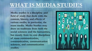 WHAT IS MEDIA STUDIES
Media studies is a discipline and
field of study that deals with the
content, history, and effects o...