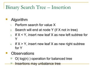 Binary Search Tree – Insertion
 Algorithm
1. Perform search for value X
2. Search will end at node Y (if X not in tree)
3. If X < Y, insert new leaf X as new left subtree for
Y
4. If X > Y, insert new leaf X as new right subtree
for Y
 Observations
 O( log(n) ) operation for balanced tree
 Insertions may unbalance tree
 