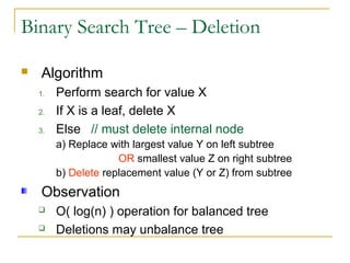 Binary Search Tree – Deletion
 Algorithm
1. Perform search for value X
2. If X is a leaf, delete X
3. Else // must delete internal node
a) Replace with largest value Y on left subtree
OR smallest value Z on right subtree
b) Delete replacement value (Y or Z) from subtree
Observation
 O( log(n) ) operation for balanced tree
 Deletions may unbalance tree
 