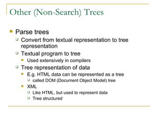 Other (Non-Search) Trees
 Parse trees
 Convert from textual representation to tree
representation
 Textual program to tree
 Used extensively in compilers
 Tree representation of data
 E.g. HTML data can be represented as a tree
 called DOM (Document Object Model) tree
 XML
 Like HTML, but used to represent data
 Tree structured
 