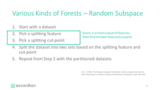 Various	Kinds	of	Forests	– Random	Subspace
1. Start	with	a	dataset
2. Pick	a	splitting	feature
3. Pick	a	splitting	cut-point
4. Split	the	dataset	into	two	sets	based	on	the	splitting	feature	and	
cut-point
5. Repeat	from	Step	2	with	the	partitioned	datasets
12
Select	a	random	subset	of	features
Then	find	the	best	feature/cut-point
- Ho,	T.	(1998).	The	Random	subspace	method	for	constructing	decision	forests.	
IEEE	Transactions	on	Pattern	Analysis	and	Machine	Intelligence,	20:8,	832–844.
 