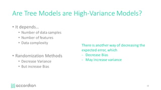 Are	Tree	Models	are	High-Variance	Models?
• It	depends…
• Number	of	data	samples
• Number	of	features
• Data	complexity
• Randomization	Methods	
• Decrease	Variance
• But	increase	Bias
18
There	is	another	way	of	decreasing	the	
expected	error,	which
- Decrease	Bias
- May	increase	variance
 