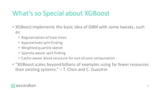 What’s	so	Special	about	XGBoost
• XGBoost implements	the	basic	idea	of	GBM	with	some	tweaks,	such	
as:
• Regularization	of	base	trees
• Approximate	split	finding
• Weighted	quantile sketch
• Sparsity-aware	split	finding
• Cache-aware	block	structure	for	out-of-core	computation
• “XGBoost scales	beyond	billions	of	examples	using	far	fewer	resources	
than	existing	systems.”	– T.	Chen	and	C.	Guestrin
23
 