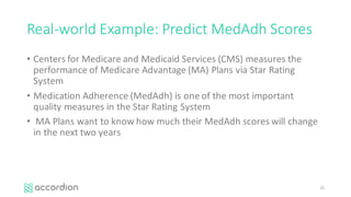 Real-world	Example:	Predict	MedAdh Scores
• Centers	for	Medicare	and	Medicaid	Services	(CMS)	measures	the	
performance	of	Medicare	Advantage	(MA)	Plans	via	Star	Rating	
System
• Medication	Adherence	(MedAdh)	is	one	of	the	most	important	
quality	measures	in	the	Star	Rating	System
• MA	Plans	want	to	know	how	much	their	MedAdh scores	will	change	
in	the	next	two	years
25
 
