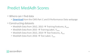 Predict	MedAdh Scores
• Where	can	I	find	data
• Download	from	the	CMS	Part	C	and	D	Performance	Data	webpage
• Constructing	datasets
• MedAdh Data	from	2012,	2013	à Training	Features,	Xtrain
• MedAdh Data	from	2015	à Training	Label,	Ytrain
• MedAdh Data	from	2013,	2014	à Test	Features,	Xtest
• MedAdh Data	from	2016	à Test	Label,	Ytest
26
 