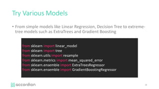 Try	Various	Models
• From	simple	models	like	Linear	Regression,	Decision	Tree	to	extreme-
tree	models	such	as	ExtraTrees and	Gradient	Boosting
28
from sklearn import linear_model
from sklearn import tree
from sklearn.utils import resample
from sklearn.metrics import mean_squared_error
from sklearn.ensemble import ExtraTreesRegressor
from sklearn.ensemble import GradientBoostingRegressor
 