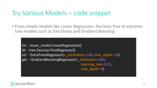 Try	Various	Models	– code	snippet
• From	simple	models	like	Linear	Regression,	Decision	Tree	to	extreme-
tree	models	such	as	ExtraTrees and	Gradient	Boosting
29
lm =	linear_model.LinearRegression()
dt =	tree.DecisionTreeRegressor()
etr =	ExtraTreesRegressor(n_estimators=100, max_depth=10)
gbr =	GradientBoostingRegressor(n_estimators=500,	
learning_rate=0.25,	
max_depth=8)
 