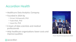 Accordion	Health
• Healthcare	Data	Analytics	Company
• Founded	in	2014	by
• Sriram Vishwanath,	PhD
• Yubin	Park,	PhD
• Joyce	Ho,	PhD
• A	team	of	data	scientists	and	medical	
professionals
• Help	healthcare	organizations	lower	costs	and	
improve	qualities
3
From	Health	Datapalooza 2014
 