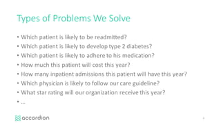 Types	of	Problems	We	Solve
• Which	patient	is	likely	to	be	readmitted?
• Which	patient	is	likely	to	develop	type	2	diabetes?
• Which	patient	is	likely	to	adhere	to	his	medication?
• How	much	this	patient	will	cost	this	year?
• How	many	inpatient	admissions	this	patient	will	have	this	year?
• Which	physician	is	likely	to	follow	our	care	guideline?
• What	star	rating	will	our	organization	receive	this	year?
• …
4
 
