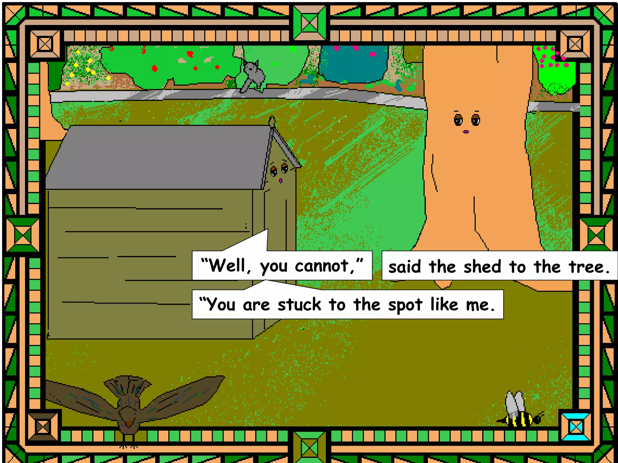 “Well, you cannot,”   said the shed to the tree.

“You are stuck to the spot like me.
 