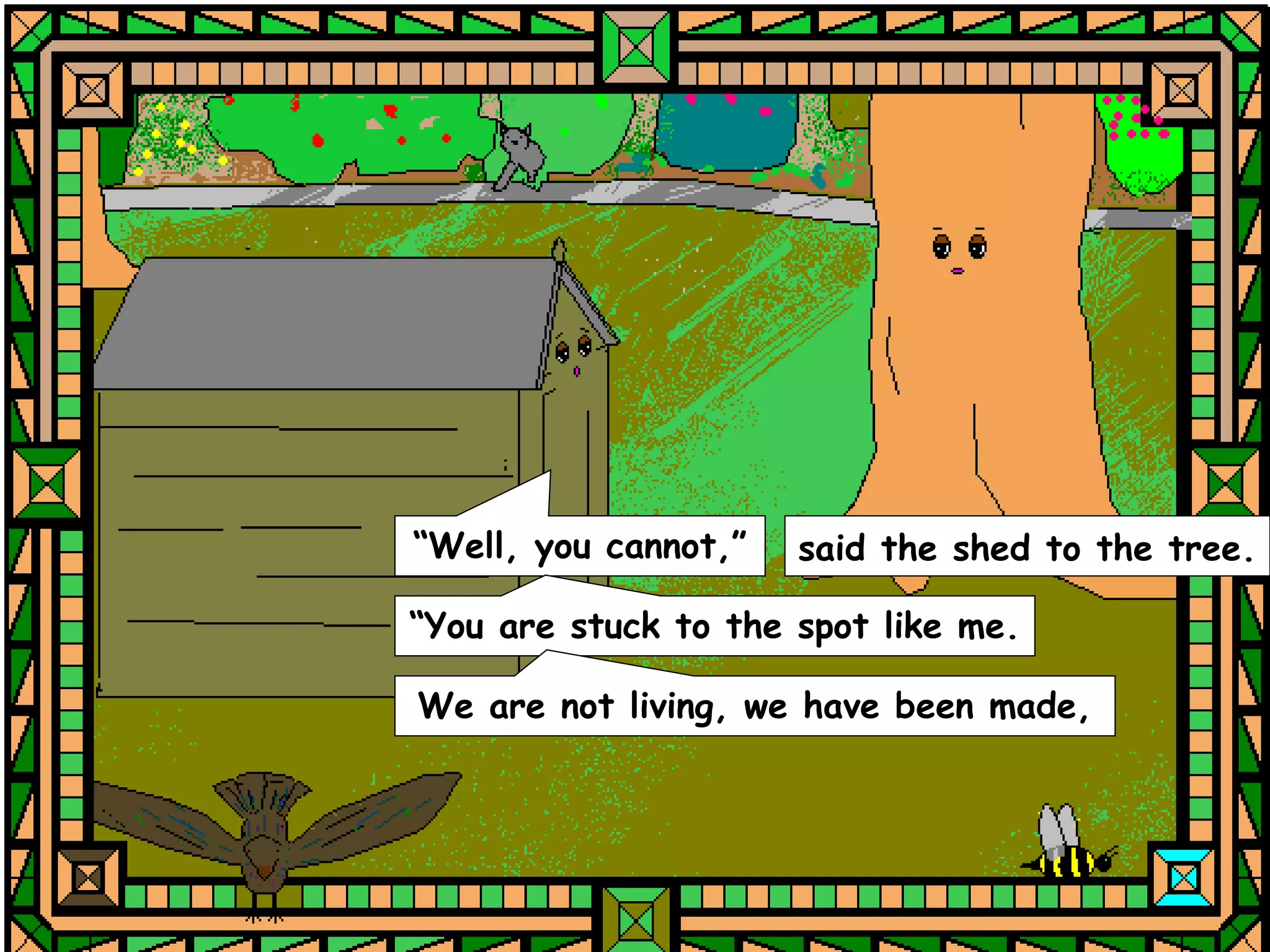 “Well, you cannot,”   said the shed to the tree.

“You are stuck to the spot like me.

We are not living, we have been made,
 