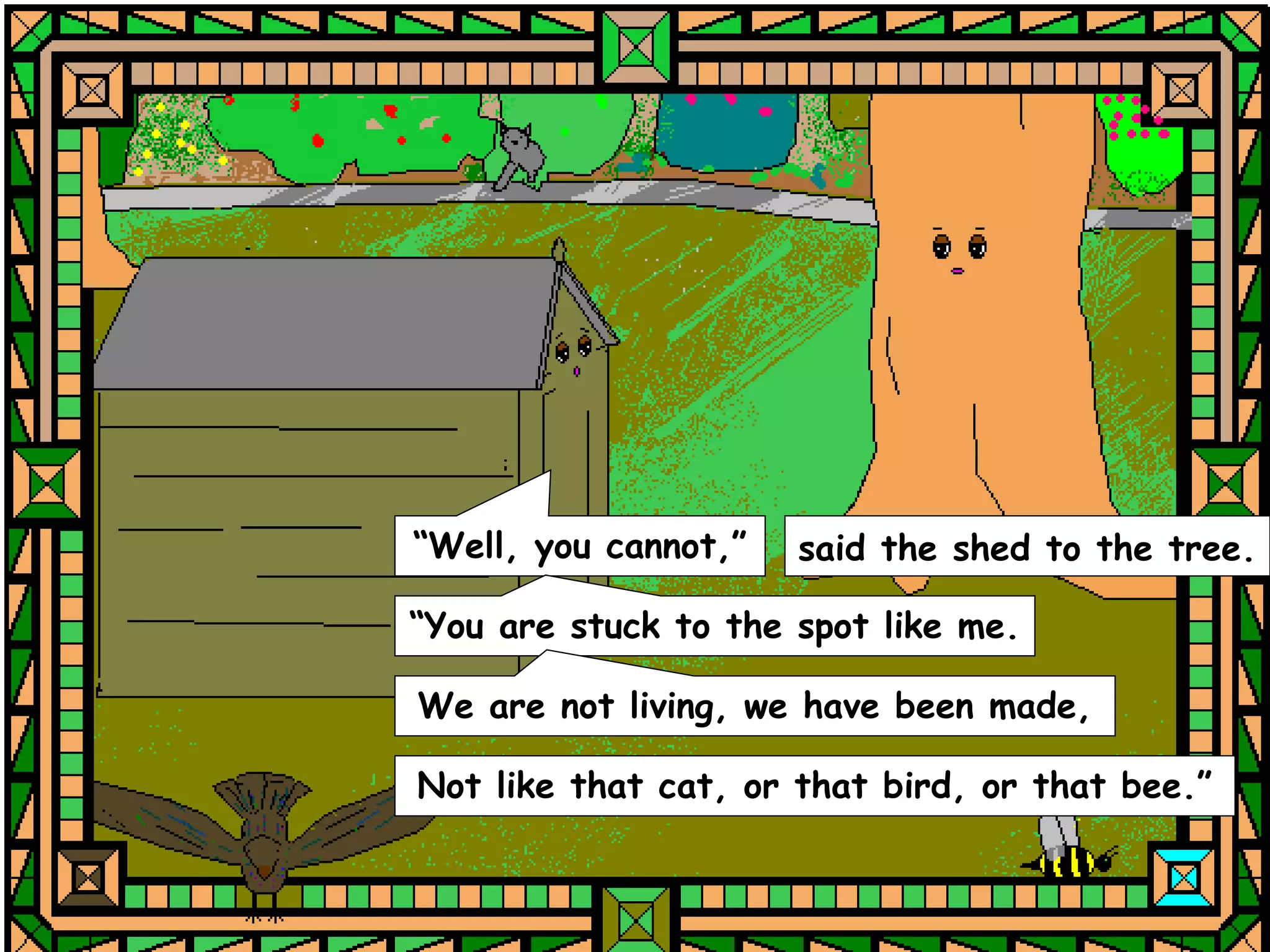 “Well, you cannot,”   said the shed to the tree.

“You are stuck to the spot like me.

We are not living, we have been made,

Not like that cat, or that bird, or that bee.”
 