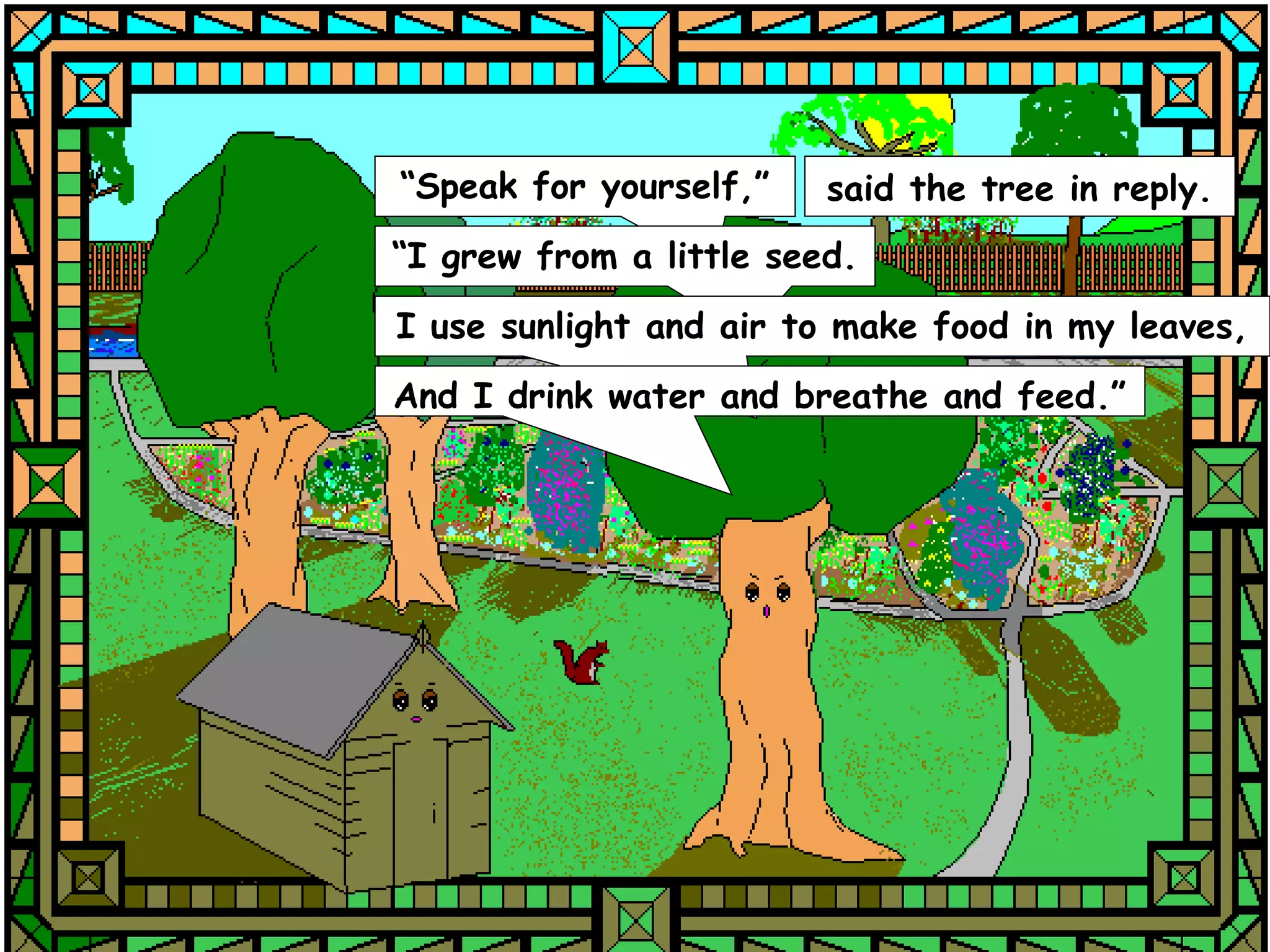 “Speak for yourself,”    said the tree in reply.
“I grew from a little seed.
I use sunlight and air to make food in my leaves,
And I drink water and breathe and feed.”
 