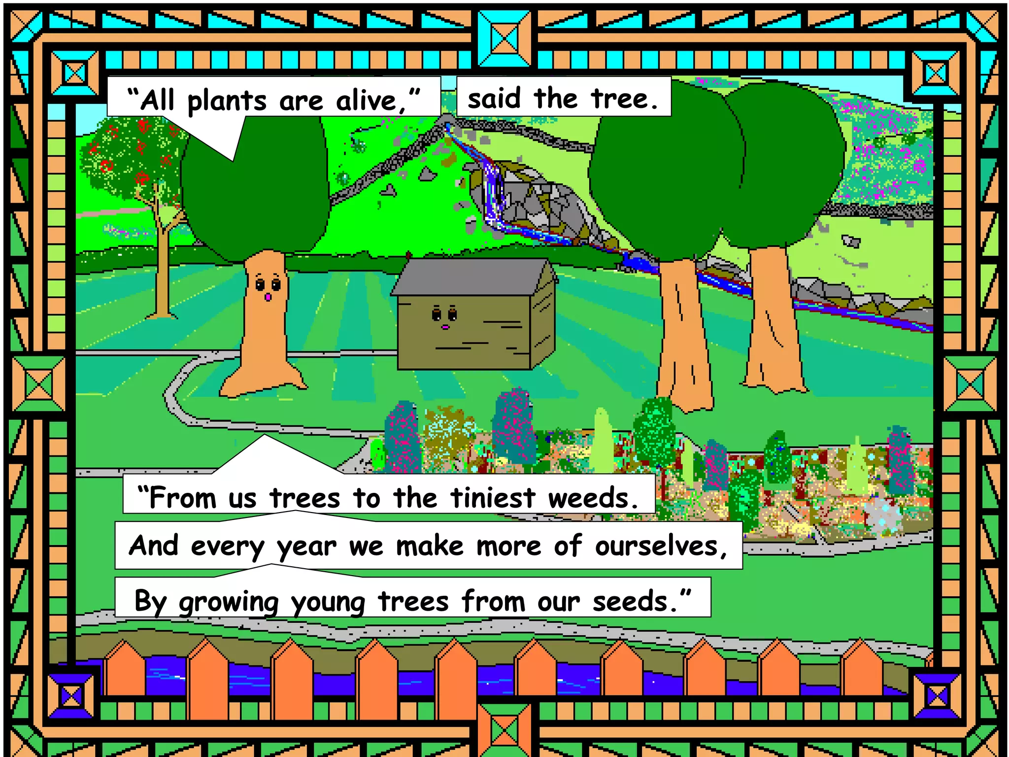 “All plants are alive,”   said the tree.




“From us trees to the tiniest weeds.
And every year we make more of ourselves,
By growing young trees from our seeds.”
 