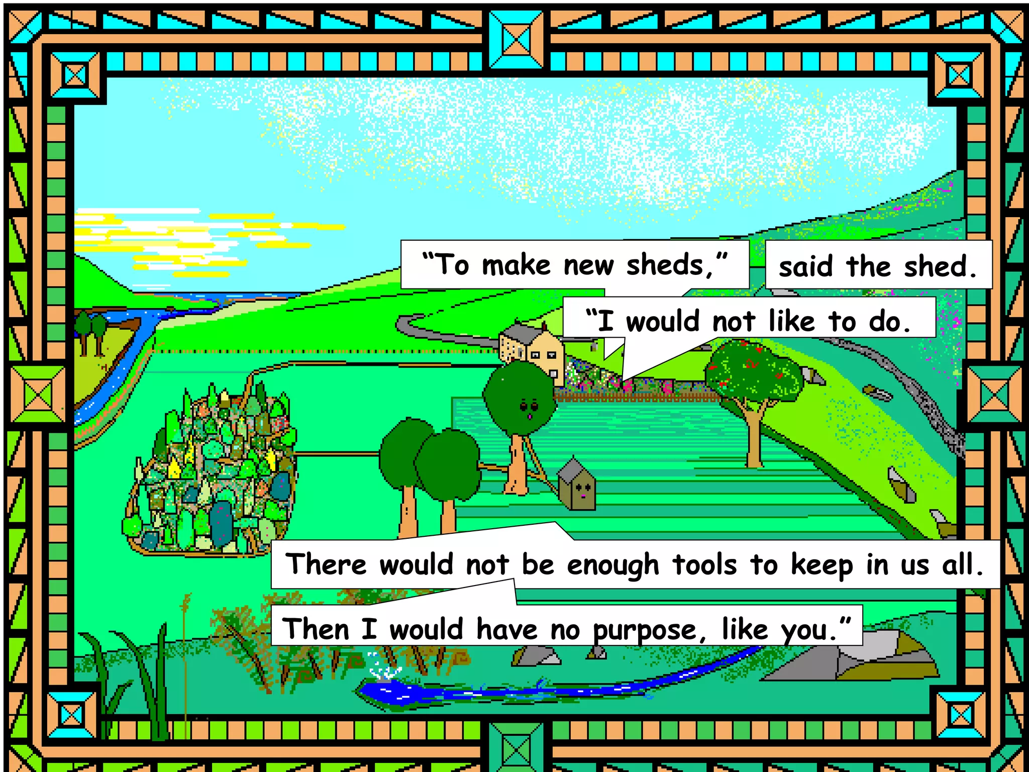 “To make new sheds,”      said the shed.
                     “I would not like to do.




There would not be enough tools to keep in us all.

Then I would have no purpose, like you.”
 