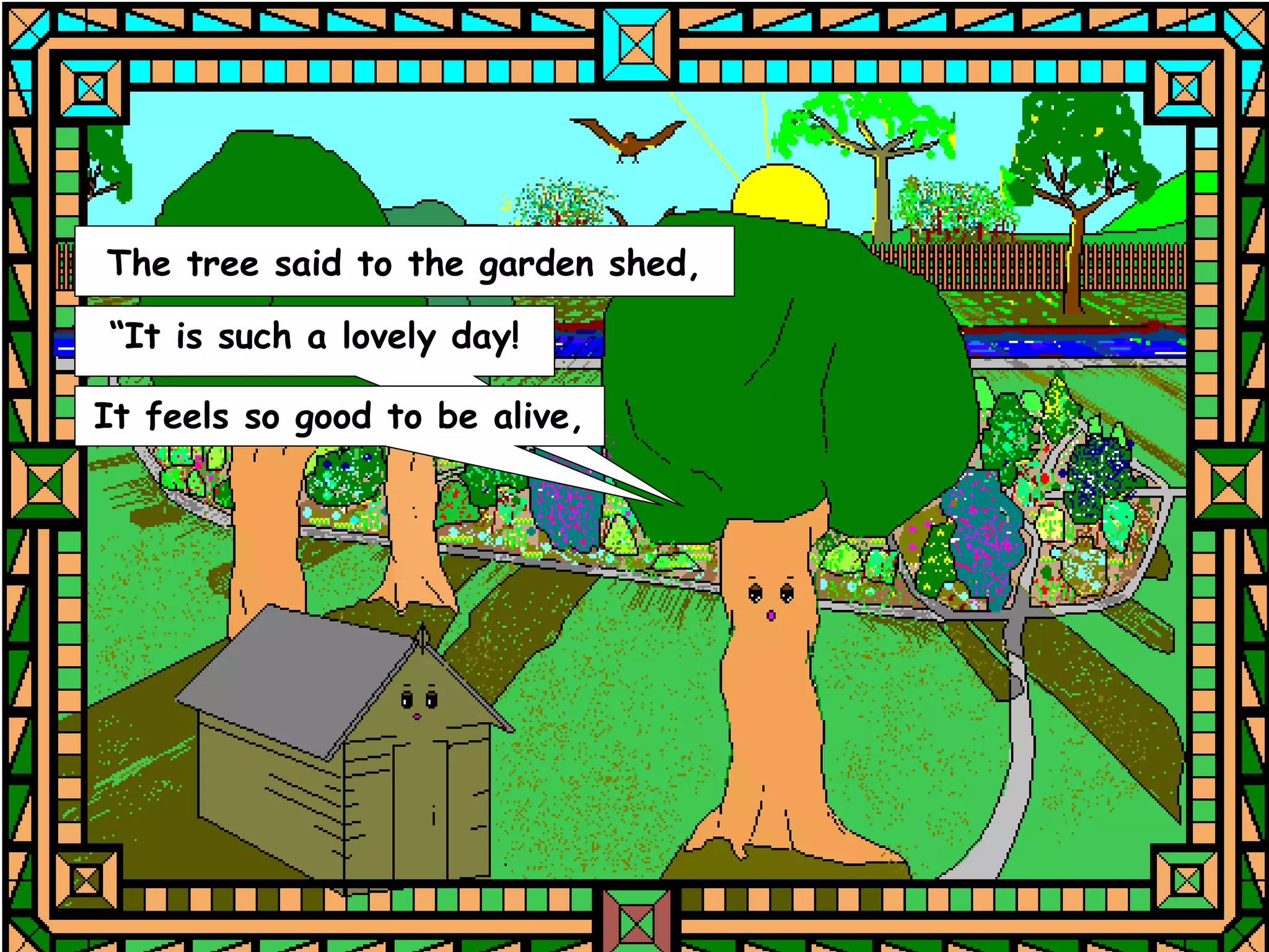 The tree said to the garden shed,

“It is such a lovely day!

It feels so good to be alive,
 