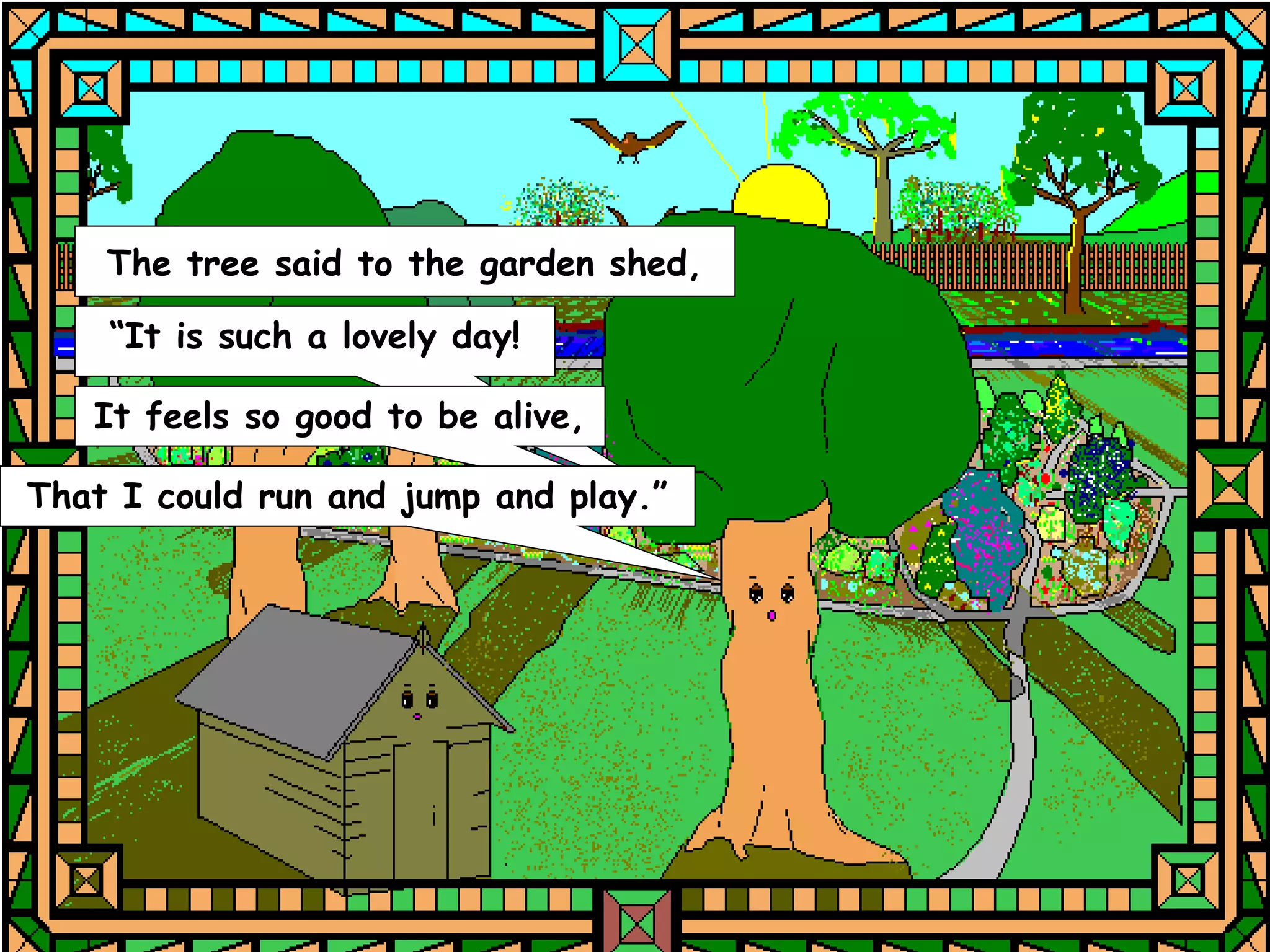 The tree said to the garden shed,

    “It is such a lovely day!

   It feels so good to be alive,

That I could run and jump and play.”
 