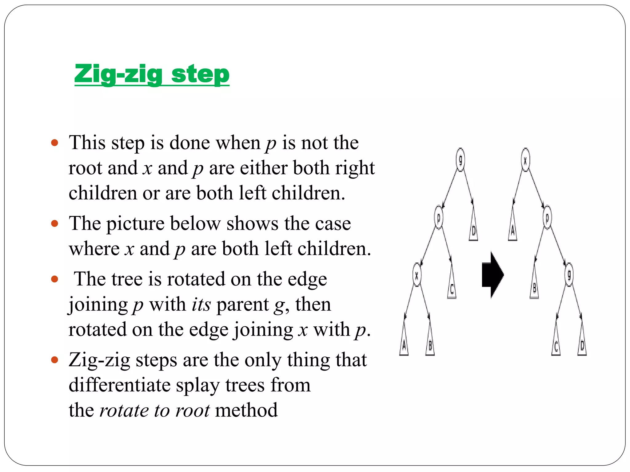 Zig-zig step
 This step is done when p is not the
root and x and p are either both right
children or are both left children.
 The picture below shows the case
where x and p are both left children.
 The tree is rotated on the edge
joining p with its parent g, then
rotated on the edge joining x with p.
 Zig-zig steps are the only thing that
differentiate splay trees from
the rotate to root method
 