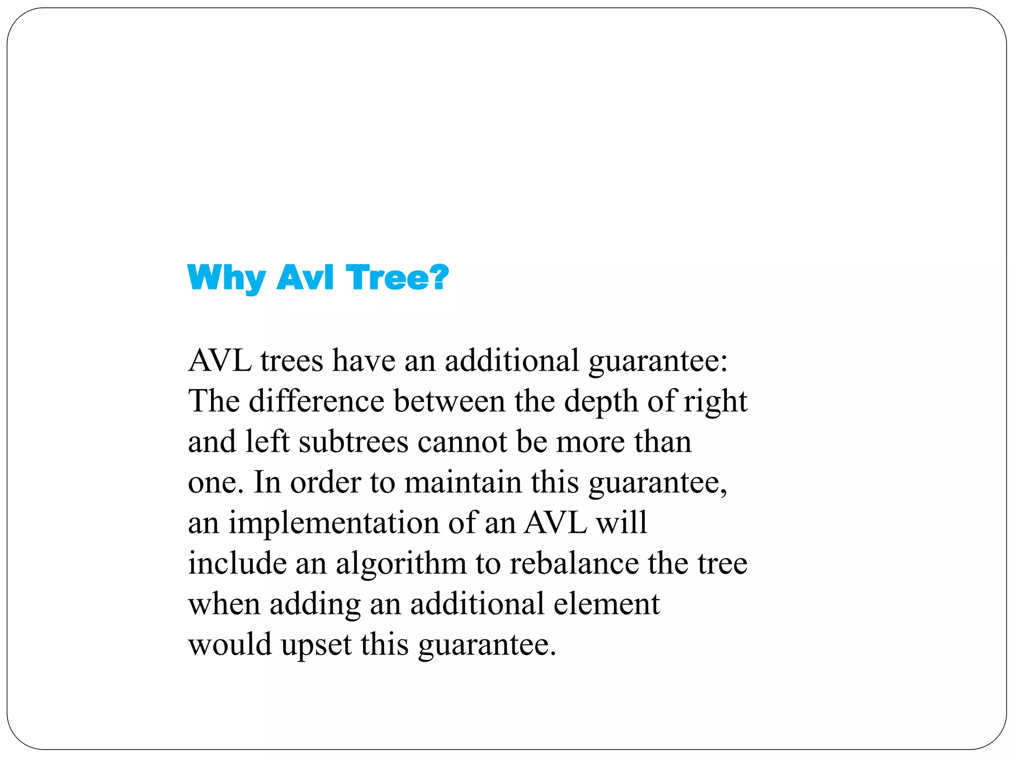 Why Avl Tree?
AVL trees have an additional guarantee:
The difference between the depth of right
and left subtrees cannot be more than
one. In order to maintain this guarantee,
an implementation of an AVL will
include an algorithm to rebalance the tree
when adding an additional element
would upset this guarantee.
 