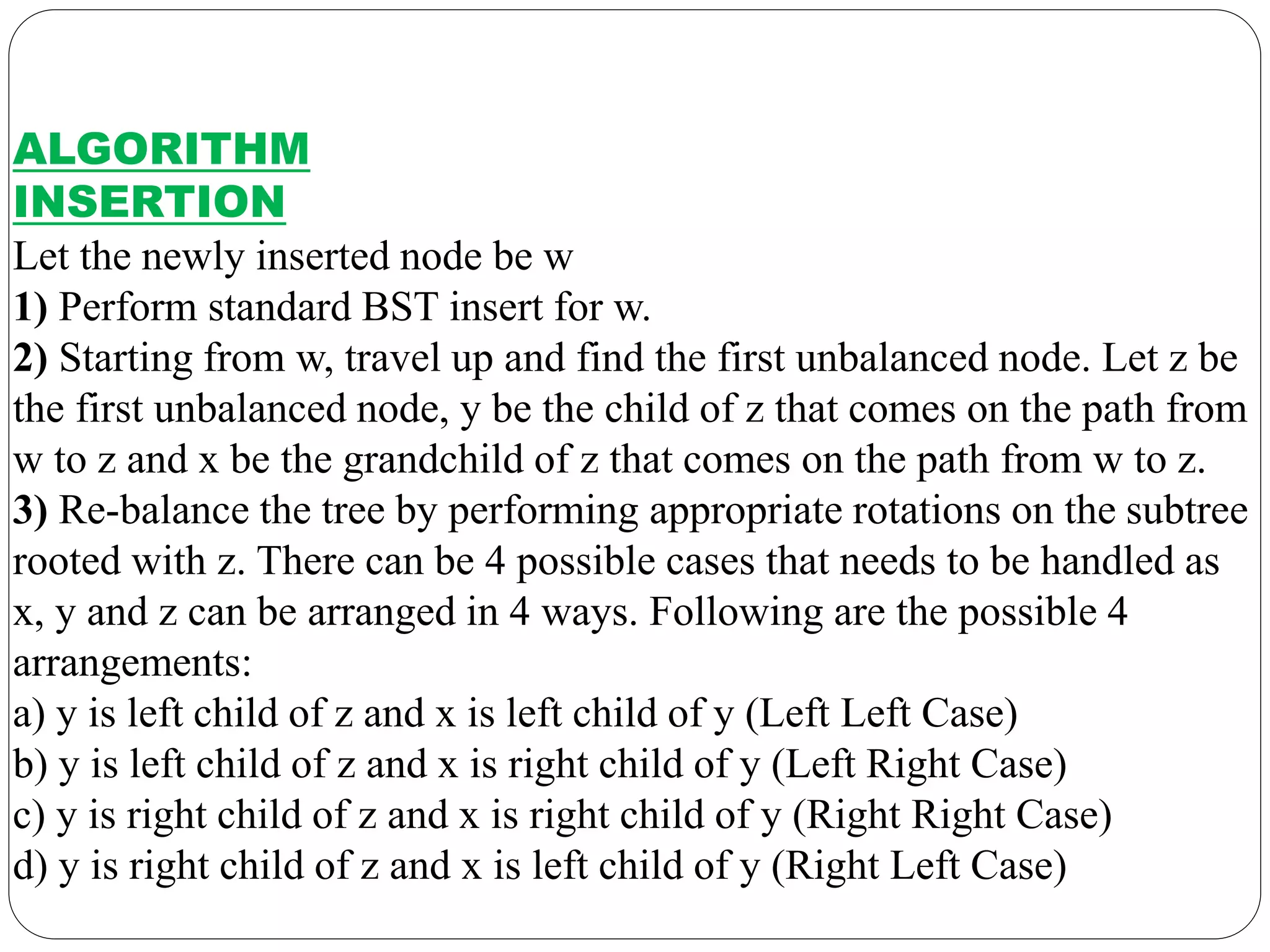 ALGORITHM
INSERTION
Let the newly inserted node be w
1) Perform standard BST insert for w.
2) Starting from w, travel up and find the first unbalanced node. Let z be
the first unbalanced node, y be the child of z that comes on the path from
w to z and x be the grandchild of z that comes on the path from w to z.
3) Re-balance the tree by performing appropriate rotations on the subtree
rooted with z. There can be 4 possible cases that needs to be handled as
x, y and z can be arranged in 4 ways. Following are the possible 4
arrangements:
a) y is left child of z and x is left child of y (Left Left Case)
b) y is left child of z and x is right child of y (Left Right Case)
c) y is right child of z and x is right child of y (Right Right Case)
d) y is right child of z and x is left child of y (Right Left Case)
 