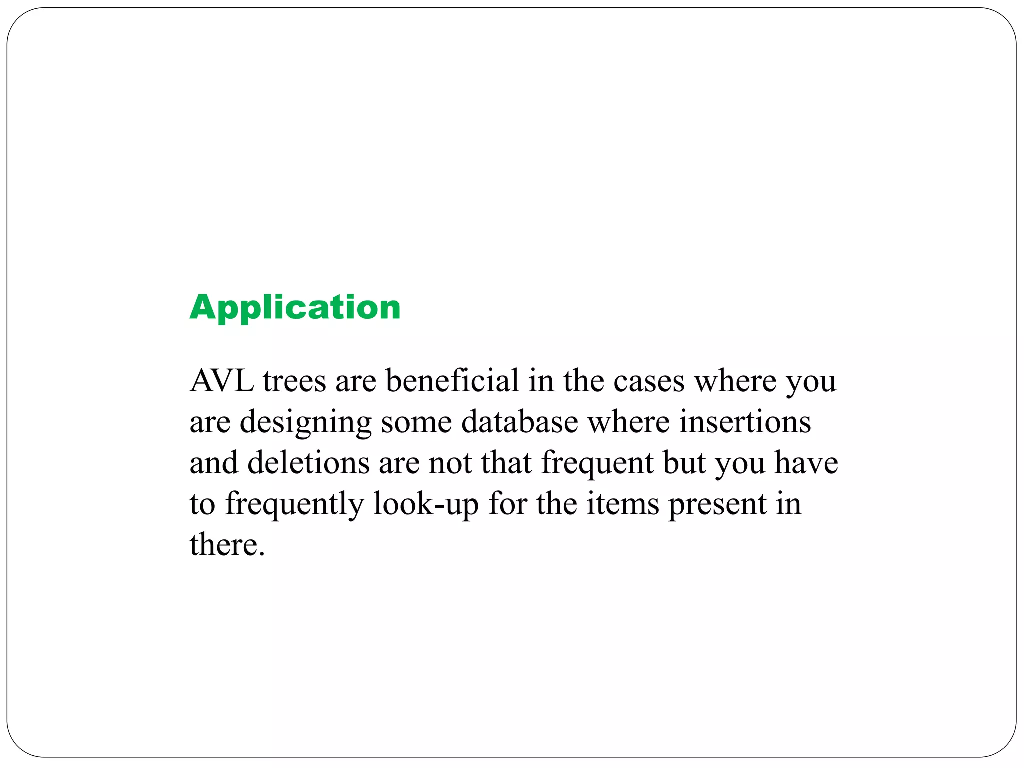 Application
AVL trees are beneficial in the cases where you
are designing some database where insertions
and deletions are not that frequent but you have
to frequently look-up for the items present in
there.
 