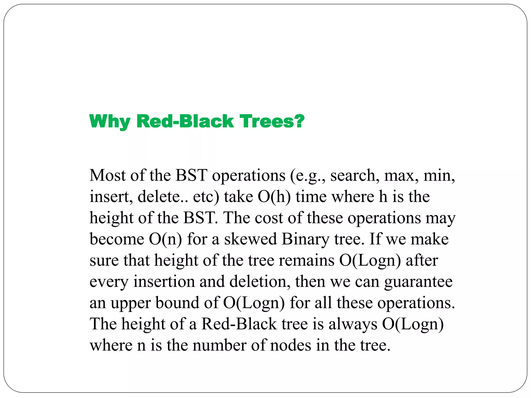 Why Red-Black Trees?
Most of the BST operations (e.g., search, max, min,
insert, delete.. etc) take O(h) time where h is the
height of the BST. The cost of these operations may
become O(n) for a skewed Binary tree. If we make
sure that height of the tree remains O(Logn) after
every insertion and deletion, then we can guarantee
an upper bound of O(Logn) for all these operations.
The height of a Red-Black tree is always O(Logn)
where n is the number of nodes in the tree.
 