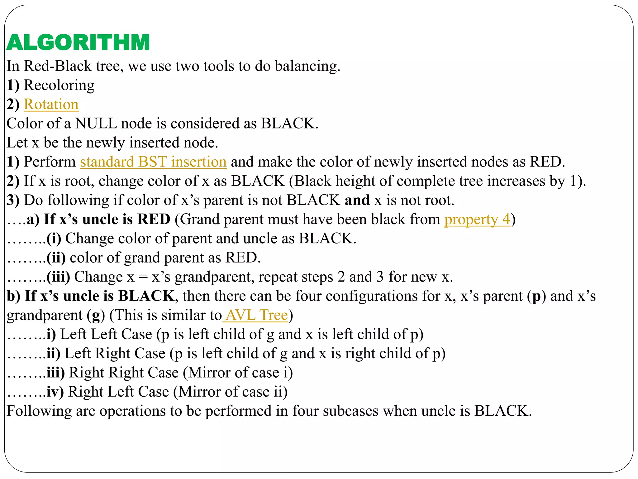ALGORITHM
In Red-Black tree, we use two tools to do balancing.
1) Recoloring
2) Rotation
Color of a NULL node is considered as BLACK.
Let x be the newly inserted node.
1) Perform standard BST insertion and make the color of newly inserted nodes as RED.
2) If x is root, change color of x as BLACK (Black height of complete tree increases by 1).
3) Do following if color of x’s parent is not BLACK and x is not root.
….a) If x’s uncle is RED (Grand parent must have been black from property 4)
……..(i) Change color of parent and uncle as BLACK.
……..(ii) color of grand parent as RED.
……..(iii) Change x = x’s grandparent, repeat steps 2 and 3 for new x.
b) If x’s uncle is BLACK, then there can be four configurations for x, x’s parent (p) and x’s
grandparent (g) (This is similar to AVL Tree)
……..i) Left Left Case (p is left child of g and x is left child of p)
……..ii) Left Right Case (p is left child of g and x is right child of p)
……..iii) Right Right Case (Mirror of case i)
……..iv) Right Left Case (Mirror of case ii)
Following are operations to be performed in four subcases when uncle is BLACK.
 