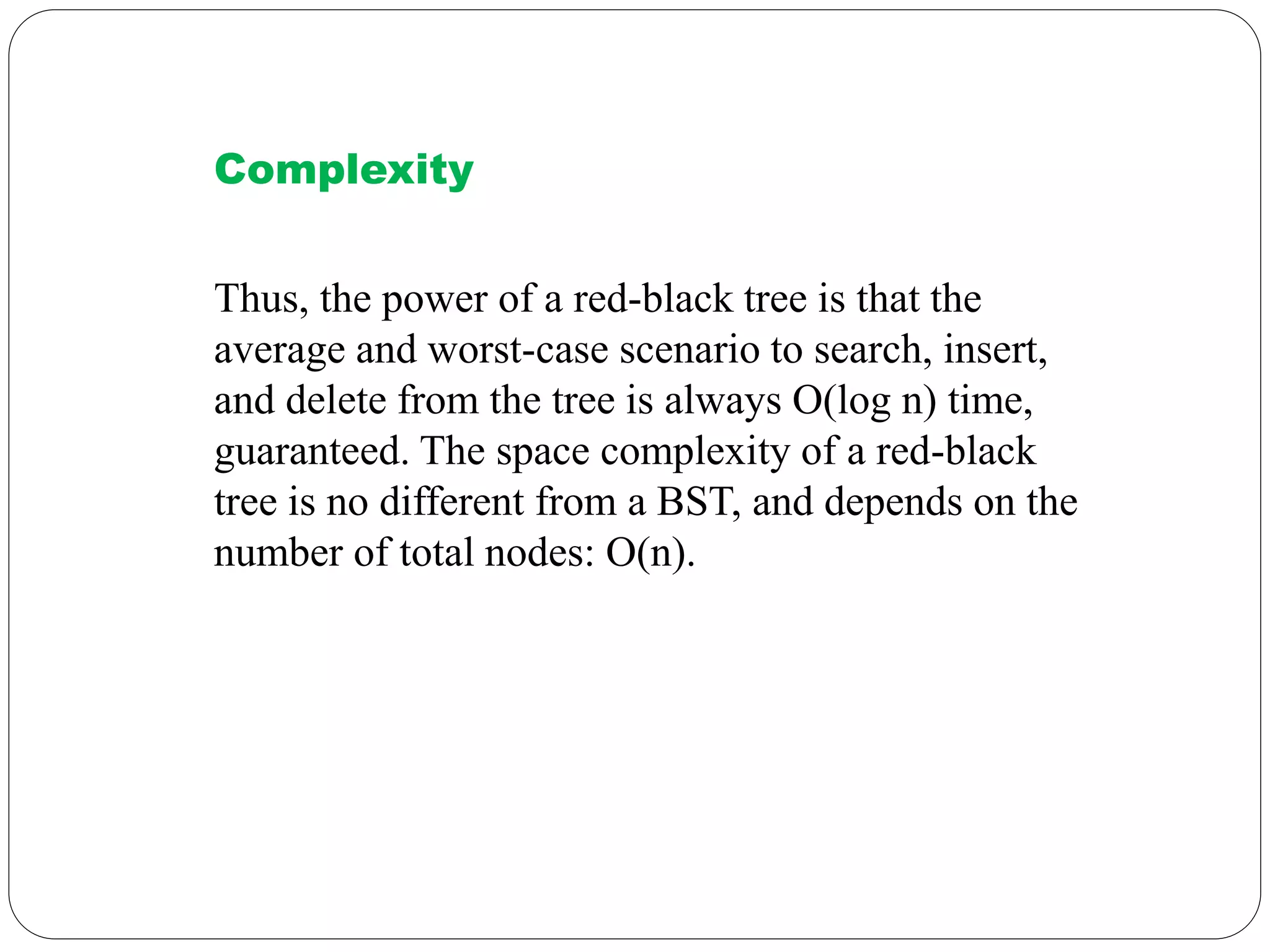 Complexity
Thus, the power of a red-black tree is that the
average and worst-case scenario to search, insert,
and delete from the tree is always O(log n) time,
guaranteed. The space complexity of a red-black
tree is no different from a BST, and depends on the
number of total nodes: O(n).
 